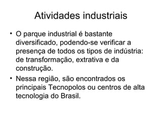 Atividades industriais
• O parque industrial é bastante
diversificado, podendo-se verificar a
presença de todos os tipos de indústria:
de transformação, extrativa e da
construção.
• Nessa região, são encontrados os
principais Tecnopolos ou centros de alta
tecnologia do Brasil.
 