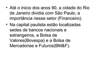 • Até o inicio dos anos 90, a cidade do Rio
de Janeiro dividia com São Paulo, a
importância nesse setor (Financeiro).
• Na capital paulista estão localizadas
sedes de bancos nacionais e
estrangeiros, a Bolsa de
Valores(Bovespa) e a Bolsa de
Mercadorias e Futuros(BM&F).
 
