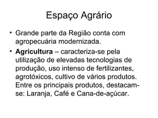 Espaço Agrário
• Grande parte da Região conta com
agropecuária modernizada.
• Agricultura – caracteriza-se pela
utilização de elevadas tecnologias de
produção, uso intenso de fertilizantes,
agrotóxicos, cultivo de vários produtos.
Entre os principais produtos, destacam-
se: Laranja, Café e Cana-de-açúcar.
 