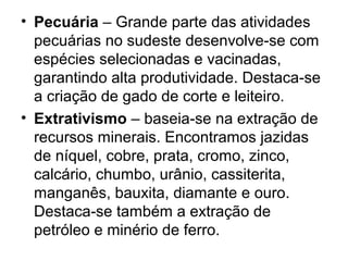 • Pecuária – Grande parte das atividades
pecuárias no sudeste desenvolve-se com
espécies selecionadas e vacinadas,
garantindo alta produtividade. Destaca-se
a criação de gado de corte e leiteiro.
• Extrativismo – baseia-se na extração de
recursos minerais. Encontramos jazidas
de níquel, cobre, prata, cromo, zinco,
calcário, chumbo, urânio, cassiterita,
manganês, bauxita, diamante e ouro.
Destaca-se também a extração de
petróleo e minério de ferro.
 