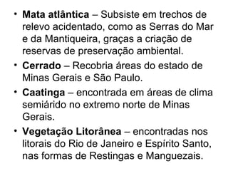 • Mata atlântica – Subsiste em trechos de
relevo acidentado, como as Serras do Mar
e da Mantiqueira, graças a criação de
reservas de preservação ambiental.
• Cerrado – Recobria áreas do estado de
Minas Gerais e São Paulo.
• Caatinga – encontrada em áreas de clima
semiárido no extremo norte de Minas
Gerais.
• Vegetação Litorânea – encontradas nos
litorais do Rio de Janeiro e Espírito Santo,
nas formas de Restingas e Manguezais.
 