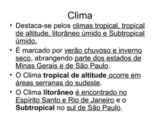 Clima
• Destaca-se pelos climas tropical, tropical
de altitude, litorâneo úmido e Subtropical
úmido.
• É marcado por verão chuvoso e inverno
seco, abrangendo parte dos estados de
Minas Gerais e de São Paulo.
• O Clima tropical de altitude ocorre em
áreas serranas do sudeste.
• O Clima litorâneo é encontrado no
Espírito Santo e Rio de Janeiro e o
Subtropical no sul de São Paulo.
 