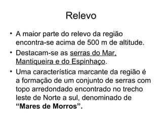 Relevo
• A maior parte do relevo da região
encontra-se acima de 500 m de altitude.
• Destacam-se as serras do Mar,
Mantiqueira e do Espinhaço.
• Uma característica marcante da região é
a formação de um conjunto de serras com
topo arredondado encontrado no trecho
leste de Norte a sul, denominado de
“Mares de Morros”.
 