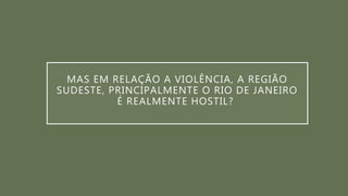 MAS EM RELAÇÃO A VIOLÊNCIA, A REGIÃO
SUDESTE, PRINCIPALMENTE O RIO DE JANEIRO
É REALMENTE HOSTIL?
 
