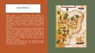 HISTÓRICO
Minas Gerais e o Centro-Oeste não tiveram um
povoamento expressivo até o meio do século XVII. A
exploração aurífera foi o principal motivo da ocupação
na região, A coroa portuguesa investia fortemente em
vigilância e infraestrutura para o minério, como guardas
nas estradas até os portos e fundições nas cidades
produtoras para evitar o contrabando e a sonegação dos
impostos.
Os locais próximos as zonas mineiras se desenvolveram
em cima da produção de gêneros que sustentassem as
minas como o gado e a agricultura. Outo motivo da
ocupação da região sudeste foi o aparato estatal, sendo
que com o desenvolvimento do ouro no século XVIII a
capital havia sido mudada de Salvador para o Rio de
Janeiro, sendo o principal porto de escoamento da
produção em Paraty.
São Paulo desenvolveu-se de uma maneira peculiar,
sendo próspero nos engenhos e na captura de índios
para estes e outros engenhos.
 