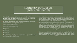 ECONOMIA DO SUDESTE
(POTENCIALIDADES)
 A região Sudeste possui uma economia diversificada e é
a mais rica do país. Cerca de 54% do PIB Nacional
(Produto Interno Bruto) é da região Sudeste.
 A região apresenta forte desenvolvimento industrial,
destacando-se nas seguintes áreas:
 Produção de automóveis
 Produtos eletroeletrônicos
 Máquinas
 Metalurgia
 Tecnologia.
 As atividades ligadas ao comércio e prestação de
serviços também são fortes.
 A agricultura mecanizada, nas áreas do interior dos estados de
Minas Gerais e São Paulo, se destaca. Os principais gêneros
agrícolas produzidos na região são: cana-de-açúcar (produção
de álcool e açúcar), café, algodão, milho e laranja.
 A exploração de recursos minerais também é importante na
região. Na Bacia de Campos (estado do Rio de Janeiro)
destaca-se a exploração de petróleo, assim como a indústria
petroquímica. Já em Minas Gerais, na Serra do Espinhaço, há
grande atividade exploradora do minério de ferro e
manganês.
 O turismo também é muito importante na região. No Rio de
Janeiro destaca-se o turismo de lazer. Já em São Paulo,
principalmente na capital, o turismo de negócios é o ponto
forte.
 