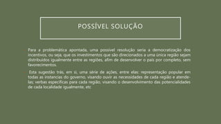 POSSÍVEL SOLUÇÃO
• Para a problemática apontada, uma possível resolução seria a democratização dos
incentivos, ou seja, que os investimentos que são direcionados a uma única região sejam
distribuídos igualmente entre as regiões, afim de desenvolver o país por completo, sem
favorecimentos.
• Esta sugestão trás, em si, uma série de ações, entre elas: representação popular em
todas as instancias do governo, visando ouvir as necessidades de cada região e atende-
las; verbas especificas para cada região, visando o desenvolvimento das potencialidades
de cada localidade igualmente, etc
 