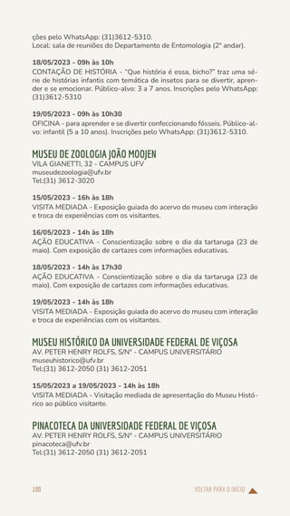 VOLTAR PARA O INÍCIO
100
ções pelo WhatsApp: (31)3612-5310.
Local: sala de reuniões do Departamento de Entomologia (2º andar).
18/05/2023 - 09h às 10h
CONTAÇÃO DE HISTÓRIA - “Que história é essa, bicho?” traz uma sé-
rie de histórias infantis com temática de insetos para se divertir, apren-
der e se emocionar. Público-alvo: 3 a 7 anos. Inscrições pelo WhatsApp:
(31)3612-5310
19/05/2023 - 09h às 10h30
OFICINA - para aprender e se divertir confeccionando fósseis. Público-al-
vo: infantil (5 a 10 anos). Inscrições pelo WhatsApp: (31)3612-5310.
MUSEU DE ZOOLOGIA JOÃO MOOJEN
VILA GIANETTI, 32 - CAMPUS UFV
museudezoologia@ufv.br
Tel:(31) 3612-3020
15/05/2023 - 16h às 18h
VISITA MEDIADA - Exposição guiada do acervo do museu com interação
e troca de experiências com os visitantes.
16/05/2023 - 14h às 18h
AÇÃO EDUCATIVA - Conscientização sobre o dia da tartaruga (23 de
maio). Com exposição de cartazes com informações educativas.
18/05/2023 - 14h às 17h30
AÇÃO EDUCATIVA - Conscientização sobre o dia da tartaruga (23 de
maio). Com exposição de cartazes com informações educativas.
19/05/2023 - 14h às 18h
VISITA MEDIADA - Exposição guiada do acervo do museu com interação
e troca de experiências com os visitantes.
MUSEU HISTÓRICO DA UNIVERSIDADE FEDERAL DE VIÇOSA
AV. PETER HENRY ROLFS, S/Nº - CAMPUS UNIVERSITÁRIO
museuhistorico@ufv.br
Tel:(31) 3612-2050 (31) 3612-2051
15/05/2023 a 19/05/2023 - 14h às 18h
VISITA MEDIADA - Visitação mediada de apresentação do Museu Histó-
rico ao público visitante.
PINACOTECA DA UNIVERSIDADE FEDERAL DE VIÇOSA
AV. PETER HENRY ROLFS, S/Nº - CAMPUS UNIVERSITÁRIO
pinacoteca@ufv.br
Tel:(31) 3612-2050 (31) 3612-2051
 