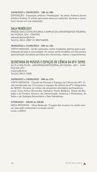VOLTAR PARA O INÍCIO
101
14/04/2023 a 30/05/2023 - 18h às 18h
EXPOSIÇÃO - Exposição artística “Meditações” de James Andrew (nome
artístico Endriu). O artista apresenta diversos materiais, técnicas e narra-
tivas visuais em sua exposição.
SALA MENDELEEV
PRÉDIO DAS LICENCIATURAS-CAMPUS DA UNIVERSIDADE FEDERAL
DE VIÇOSA, S/N - CENTRO
salamendeleev@ufv.br
Tel:(31) 3612-2867 31 983744005
20/05/2023 a 21/05/2023 - 09h às 12h
VISITA MEDIADA - Serão realizadas visitas mediadas abertas para a par-
ticipação de toda a comunidade. As visitas serão divididas em três partes:
apresentação da tabela periódica dos elementos, vídeos e experimentos.
SECRETARIA DE MUSEUS E ESPAÇOS DE CIÊNCIA DA UFV-SEMEC
AV.P.H.ROLFS,00- UNIVERSIDADEFEDERALDEVIÇOSA-UFV - CAM-
PUS DA UFV
museus@ufv.br
Tel:(31) 3612-2038
15/05/2023 a 19/05/2023 - 08h às 17h
VISITA MEDIADA - Circuito de Museus e Espaços de Ciência da UFV. Vi-
sita monitorada nos 12 museus e espaços de ciência da UFV, integrantes
da SEMEC. Durante as visitas são propostas atividades participativas.
Local: Casa Arthur Bernardes, Herbário, Horto Botânico, Matas da Bio-
logia e do Paraíso, Museus: da Comunicação, Histórico e Pinacoteca, de
Solos e de Zoologia Bromeliário e Sala Mendeleev.
17/05/2023 - 18h30 às 20h30
MESA REDONDA - Mesa Redonda “O papel dos museus na saúde men-
tal, educação ambiental e inclusão social”.
Local: a definir.
 