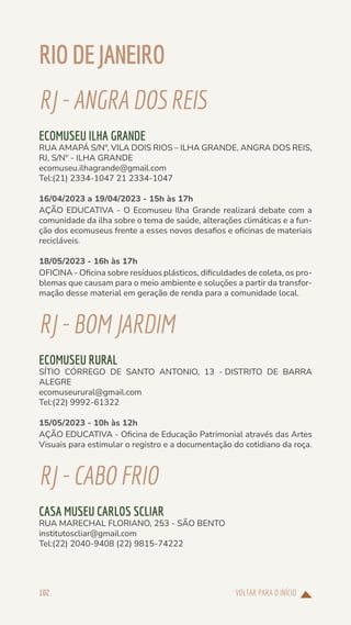 VOLTAR PARA O INÍCIO
102
RIODEJANEIRO
RJ-ANGRADOSREIS
ECOMUSEU ILHA GRANDE
RUA AMAPÁ S/Nº, VILA DOIS RIOS – ILHA GRANDE, ANGRA DOS REIS,
RJ, S/Nº - ILHA GRANDE
ecomuseu.ilhagrande@gmail.com
Tel:(21) 2334-1047 21 2334-1047
16/04/2023 a 19/04/2023 - 15h às 17h
AÇÃO EDUCATIVA - O Ecomuseu Ilha Grande realizará debate com a
comunidade da ilha sobre o tema de saúde, alterações climáticas e a fun-
ção dos ecomuseus frente a esses novos desafios e oficinas de materiais
recicláveis.
18/05/2023 - 16h às 17h
OFICINA - Oficina sobre resíduos plásticos, dificuldades de coleta, os pro-
blemas que causam para o meio ambiente e soluções a partir da transfor-
mação desse material em geração de renda para a comunidade local.
RJ-BOMJARDIM
ECOMUSEU RURAL
SÍTIO CÓRREGO DE SANTO ANTONIO, 13 - DISTRITO DE BARRA
ALEGRE
ecomuseurural@gmail.com
Tel:(22) 9992-61322
15/05/2023 - 10h às 12h
AÇÃO EDUCATIVA - Oficina de Educação Patrimonial através das Artes
Visuais para estimular o registro e a documentação do cotidiano da roça.
RJ-CABOFRIO
CASA MUSEU CARLOS SCLIAR
RUA MARECHAL FLORIANO, 253 - SÃO BENTO
institutoscliar@gmail.com
Tel:(22) 2040-9408 (22) 9815-74222
 
