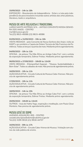 VOLTAR PARA O INÍCIO
103
15/05/2023 - 14h às 18h
EXPOSIÇÃO - Bicentenário da Independência - Scliar e a luta pela inde-
pendência do povo brasileiro incluindo outros artistas das artes plásticas,
literatura, teatro e arquitetura.
MUSEU DE ARTE RELIGIOSA E TRADICIONAL
LARGO SANTO ANTÔNIO, S/ N. - ANTIGO CONVENTO NOSSA SENHO-
RA DOS ANJOS - CENTRO
mart@museus.gov.br
Tel:(22) 9815-40088 (22) 9815-40086
02/05/2023 a 31/05/2023 - 15h às 16h
VISITA MEDIADA - pelo Convento de Nossa Senhora dos Anjos: visita ao
MART e ao cemitério e Capela da Ordem Terceira de São Francisco da Pe-
nitência.Todasasterçasequartasdemaio.Medianteprévioagendamento.
04/05/2023 - 10h às 11h
OFICINA - de pintura “Da Mãe África ao Antigo Cabo Frio”, com o artista
da exposição temporária, Edimar Freitas. Mediante prévio agendamento.
06/05/2023 a 27/05/2023 - 10h30 às 11h30
VISITA MEDIADA - #VemproMart Especial - “Museus, Sustentabilidade e
Bem-Estar”. Todos os sábados de maio. Não precisa de agendamento prévio.
16/05/2023 - 10h às 11h
AÇÃO EDUCATIVA - Circuito Cultural de Museus Cabo-frienses. Não pre-
cisa de agendamento prévio.
17/05/2023 - 10h às 11h
AÇÃO EDUCATIVA - Circuito Cultural de Museus Cabo-frienses. Não pre-
cisa de agendamento prévio.
18/05/2023 - 14h às 15h
OFICINA - de pintura “Da Mãe África ao Antigo Cabo Frio”, com o artista
da exposição temporária, Edimar Freitas. Mediante prévio agendamento.
20/05/2023 - 10h30 às 11h15
OUTROS - Aula de Hatha Yoga, respiração e meditação, com Paulo César
Monteiro. Nao precisa de agendamento prévio.
MUSEU JOSÉ DE DOME
AVENIDA ASSUNÇÃO, 855 - CENTRO
casadeculturajosededome@cabofrio.rj.gov.br
Tel:(22) 3199-9018 (21) 9918-44707
16/05/2023 - 09h às 17h
AÇÃO EDUCATIVA - Circuito Cabo-friense de Museus. Visitação com alu-
nos da rede pública de ensino.
 