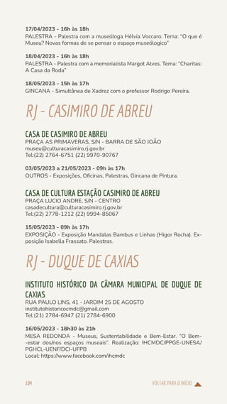 VOLTAR PARA O INÍCIO
104
17/04/2023 - 16h às 18h
PALESTRA - Palestra com a museóloga Hélvia Voccaro. Tema: “O que é
Museu? Novas formas de se pensar o espaço museólogico”
18/04/2023 - 16h às 18h
PALESTRA - Palestra com a memorialista Margot Alves. Tema: “Charitas:
A Casa da Roda”
18/05/2023 - 15h às 17h
GINCANA - Simultânea de Xadrez com o professor Rodrigo Pereira.
RJ-CASIMIRODE ABREU
CASA DE CASIMIRO DE ABREU
PRAÇA AS PRIMAVERAS, S/N - BARRA DE SÃO JOÃO
museu@culturacasimiro.rj.gov.br
Tel:(22) 2764-6751 (22) 9970-90767
03/05/2023 a 21/05/2023 - 09h às 17h
OUTROS - Exposições, Oficinas, Palestras, Gincana de Pintura.
CASA DE CULTURA ESTAÇÃO CASIMIRO DE ABREU
PRAÇA LUCIO ANDRE, S/N - CENTRO
casadecultura@culturacasimiro.rj.gov.br
Tel:(22) 2778-1212 (22) 9994-85067
15/05/2023 - 09h às 17h
EXPOSIÇÃO - Exposição Mandalas Bambus e Linhas (Higor Rocha). Ex-
posição Isabella Frassato. Palestras.
RJ-DUQUEDECAXIAS
INSTITUTO HISTÓRICO DA CÂMARA MUNICIPAL DE DUQUE DE
CAXIAS
RUA PAULO LINS, 41 - JARDIM 25 DE AGOSTO
institutohistoricocmdc@gmail.com
Tel:(21) 2784-6947 (21) 2784-6900
16/05/2023 - 18h30 às 21h
MESA REDONDA - Museus, Sustentabilidade e Bem-Estar. “O Bem-
-estar dos/nos espaços museais”. Realização: IHCMDC/PPGE-UNESA/
PGHCL-UENF/DCI-UFPB
Local: https://www.facebook.com/ihcmdc
 