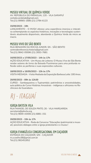VOLTAR PARA O INÍCIO
106
MUSEU VIRTUAL DE QUÍMICA VERDE
AV. REPÚBLICA DO PARAGUAI, 120 - VILA SARAPUÍ
contato.verdelab@gmail.com
Tel:(21) 99965-1686 (21) 2784-6123
15/05/2023 - 19h
LANÇAMENTO - O MVQV oferece uma experiência imersiva e interati-
va contemplando os aspectos históricos, inovações e tecnologias susten-
táveis atualmente disponíveis, abordando a Química Verde do micro ao
macro.
MUSEU VIVO DO SÃO BENTO
RUA BENJAMIN DA ROCHA JUNIOR, SN - SÃO BENTO
centrodereferencia.historia@gmail.com
Tel:(21) 9842-05596 (21) 2653-7681
16/05/2023 a 17/05/2023 - 14h às 17h
AÇÃO EDUCATIVA - Um Museu de Leitores: O Museu Vivo do São Bento
recebe autores de livros da Baixada Fluminense para uma profunda re-
flexão sobre as periferias e suas expressões culturais.
18/05/2023 a 19/05/2023 - 13h às 17h
VISITA MEDIADA - Visita Mediada da Exposição Barbosa Leite: 100 Anos.
20/05/2023 - 09h às 12h30
CURSO - Sambaquieiros e Tupinambás: patrimônios e ancestralidades,
aula pública do Curso Histórias Ancestrais - indígenas e africanos no Re-
côncavo da Guanabara.
RJ-ITAGUAÍ
IGREJA BATISTA VILA
RUA MANOEL DE SOUZA PINTO, 26 - VILA MARGARIDA
secretaria@pibvila.org
Tel:(21) 9849-43406 (21) 6881-151
20/05/2023 - 15h às 17h
AÇÃO EDUCATIVA - Roda de Conversa “Educações (patrimonial e muse-
al): possíveis diálogos entre a igreja protestante e o museu”.
IGREJA EVANGÉLICA CONGREGACIONAL EM CAÇADOR
ESTRADA DO CAÇADOR, S/N - CAÇADOR
m.a.coelho38@gmail.com.br
Tel:(21) 982451852
 