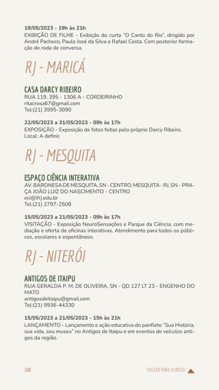 VOLTAR PARA O INÍCIO
108
19/05/2023 - 19h às 21h
EXIBIÇÃO DE FILME - Exibição do curta “O Canto do Rio”, dirigido por
André Pacheco, Paulo José da Silva e Rafael Costa. Com posterior forma-
ção de roda de conversa.
RJ-MARICÁ
CASA DARCY RIBEIRO
RUA 119, 395 - 1306 A - CORDEIRINHO
ritacrosa67@gmail.com
Tel:(21) 3995-3090
22/05/2023 a 31/05/2023 - 09h às 17h
EXPOSIÇÃO - Exposição de fotos feitas pelo próprio Darcy Ribeiro.
Local: A definir.
RJ-MESQUITA
ESPAÇO CIÊNCIA INTERATIVA
AV.BARONESADEMESQUITA,SN-CENTRO,MESQUITA-RJ,SN- PRA-
ÇA JOÃO LUIZ DO NASCIMENTO - CENTRO
eci@ifrj.edu.br
Tel:(21) 2797-2508
15/05/2023 a 21/05/2023 - 09h às 17h
VISITAÇÃO - Exposição NeuroSensações e Parque da Ciência, com me-
diação e oferta de oficinas interativas. Atendimento para todos os públi-
cos, escolares e espontâneos.
RJ-NITERÓI
ANTIGOS DE ITAIPU
RUA GERALDA P. M. DE OLIVEIRA, SN - QD 127 LT 23 - ENGENHO DO
MATO
antigosdeitaipu@gmail.com
Tel:(21) 9936-44330
15/05/2023 a 21/05/2023 - 15h às 21h
LANÇAMENTO - Lançamento e ação educativa do panfleto “Sua História,
sua vida, seu museu” no Antigos de Itaipu e em eventos de veículos anti-
gos da região.
 