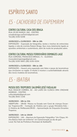 VOLTAR PARA O INÍCIO
11
ESPÍRITO SANTO
ES-CACHOEIRODE ITAPEMIRIM
CENTRO CULTURAL CASA DOS BRAGA
RUA 25 DE MARÇO, 184 - CENTRO
casadosbraga.cachoeiro@gmail.com
Tel:(28) 3155-5258
15/05/2023 a 21/05/2023 - 08h às 18h
EXPOSIÇÃO - Exposição de fotografias, textos e trechos de entrevistas
ligadas a vida do cronista Rubem Braga. Que viveu totalmente ligado as
questões ambientais e sustentáveis, além de muito ter produzido sobre.
CENTRO CULTURAL MUSEU FERROVIÁRIO DOMINGOS LAGE
RUA CORONEL FRANCISCO BRAGA, 71 - GUANDÚ
museudomingoslage@gmail.com
Tel:(28) 3155-5691 (28) 3155-5334
15/05/2023 a 21/05/2023 - 08h às 18h
EXPOSIÇÃO - Haverá uma exposição com fotos e peças de locomotivas
que circularam na região. O intuito é mostrar a sustentabilidade através
dos novos modelos de locomotivas.
ES-IBATIBA
MUSEU DOS TROPEIROS SALOMÃO JOSÉ FADLALAH
RUA MOACIR CORRÊA, 02 - AO LADO DA CLÍNICA DRA CRIZIANE
MORENO - CENTRO
culturaibatiba@gmail.com
Tel:(28) 3543-1105
15/05/2023 - 18h às 21h
ABERTURA - 18h30- Música na Escada com Coral de crianças Encan-
tos Tropeiros19h – Contação de História com o grupo Ministério Kids –
A História de Mefibosete19h30 – Apresentação da Orquestra Encantos
Tropeiros.
16/05/2023 - 14h às 15h30
EXPOSIÇÃO - 14h - Abertura da Exposição Fotográfica “Um Clique, Mi-
nha Beleza Além do Uniforme” em Comemoração ao dia do gari.
Local: No Hall da Prefeitura Municipal de Ibatiba/ES.
 