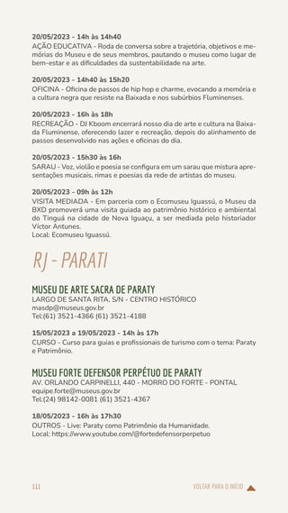 VOLTAR PARA O INÍCIO
111
20/05/2023 - 14h às 14h40
AÇÃO EDUCATIVA - Roda de conversa sobre a trajetória, objetivos e me-
mórias do Museu e de seus membros, pautando o museu como lugar de
bem-estar e as dificuldades da sustentabilidade na arte.
20/05/2023 - 14h40 às 15h20
OFICINA - Oficina de passos de hip hop e charme, evocando a memória e
a cultura negra que resiste na Baixada e nos subúrbios Fluminenses.
20/05/2023 - 16h às 18h
RECREAÇÃO - DJ Kboom encerrará nosso dia de arte e cultura na Baixa-
da Fluminense, oferecendo lazer e recreação, depois do alinhamento de
passos desenvolvido nas ações e oficinas do dia.
20/05/2023 - 15h30 às 16h
SARAU - Voz, violão e poesia se configura em um sarau que mistura apre-
sentações musicais, rimas e poesias da rede de artistas do museu.
20/05/2023 - 09h às 12h
VISITA MEDIADA - Em parceria com o Ecomuseu Iguassú, o Museu da
BXD promoverá uma visita guiada ao patrimônio histórico e ambiental
do Tinguá na cidade de Nova Iguaçu, a ser mediada pelo historiador
Víctor Antunes.
Local: Ecomuseu Iguassú.
RJ-PARATI
MUSEU DE ARTE SACRA DE PARATY
LARGO DE SANTA RITA, S/N - CENTRO HISTÓRICO
masdp@museus.gov.br
Tel:(61) 3521-4366 (61) 3521-4188
15/05/2023 a 19/05/2023 - 14h às 17h
CURSO - Curso para guias e profissionais de turismo com o tema: Paraty
e Patrimônio.
MUSEU FORTE DEFENSOR PERPÉTUO DE PARATY
AV. ORLANDO CARPINELLI, 440 - MORRO DO FORTE - PONTAL
equipe.forte@museus.gov.br
Tel:(24) 98142-0081 (61) 3521-4367
18/05/2023 - 16h às 17h30
OUTROS - Live: Paraty como Patrimônio da Humanidade.
Local: https://www.youtube.com/@fortedefensorperpetuo
 
