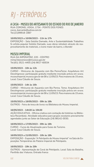 VOLTAR PARA O INÍCIO
112
RJ-PETRÓPOLIS
A CASA - MUSEU DO ARTESANATO DO ESTADO DO RIO DE JANEIRO
RUA CORONEL VEIGA, 1734 - PONTE DOS FONES
cocco_barcante@yahoo.com.br
Tel:(21)99918-1887
10/05/2023 a 10/06/2023 - 11h às 17h
EXPOSIÇÃO - Sala Getúlio Damado, Arte e Sustentabilidade Trabalhos
fo artista popular Getúlio Damado, suas obras retratam através do rea-
proveitamento de materiais, o ícone maior do bairro, o Bonde!
MUSEU IMPERIAL
RUA DA IMPERATRIZ, 220 - CENTRO
mimp.faleconosco@museus.gov.br
Tel:(61) 3521-4455 (24) 9817-60034
15/05/2023 - 10h às 12h
CURSO - Minicurso de Aquarela com Bia PennaTema: Arquitetura Art
DecoIngresso: participação gratuita mediante inscrição prévia em www.
museuimperial.museus.gov.br de 08 a 11/05/23. Para maiores de 15 anos.
Local: Casa Cláudio de Souza.
15/05/2023 - 14h às 16h
CURSO - Minicurso de Aquarela com Bia Penna. Tema: Arquitetura Art
DecoIngresso: participação gratuita mediante inscrição prévia em www.
museuimperial.museus.gov.br de 08 a 11/05/23. Para maiores de 15 anos.
Local: Casa Cláudio de Souza.
15/05/2023 a 19/05/2023 - 09h às 18h
OUTROS - Feira de troca de livros na Biblioteca do Museu Imperial.
16/05/2023 - 14h30 às 15h30
AÇÃO EDUCATIVA - Oficina criativa com contação de histórias na Biblio-
teca Rocambole. Atividade educativa para grupos escolares previamente
agendados junto ao Setor de Educação (24) 98142-0030.
16/05/2023 a 17/05/2023 - 09h às 18h
CURSO - Curso de Atualização para Guias de Turismo.
Local: Casa Cláudio de Souza.
16/05/2023 a 21/05/2023 - 10h às 18h
EXPOSIÇÃO - Exposição “A Petrópolis do Museu Imperial” na Sala de Ex-
posições Temporárias do Palácio Imperial de Petrópolis.
16/05/2023 - 19h às 20h
OUTROS - Apresentação do Coral de Petrópolis. Local: Sala da Batalha,
Pavilhão das Viaturas. Entrada franca
 