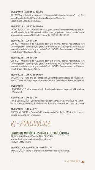 VOLTAR PARA O INÍCIO
113
16/05/2023 - 09h30 às 10h15
PALESTRA - Palestra “Museus, sustentabilidade e bem-estar” com Pâ-
mela Mércia da ONG Todos Juntos Ninguém Sozinho.
Local: Casa Cláudio de Souza.
18/05/2023 - 14h30 às 15h30
AÇÃO EDUCATIVA - Oficina criativa com contação de histórias na Biblio-
teca Rocambole. Atividade educativa para grupos escolares previamente
agendados junto ao Setor de Educação (24) 98142-0030.
18/05/2023 - 10h às 12h
CURSO - Minicurso de Aquarela com Bia Penna. Tema: Arquitetura Art
DecoIngresso: participação gratuita mediante inscrição prévia em www.
museuimperial.museus.gov.br de 08 a 11/05/23. Para maiores de 15 anos.
Local: Casa Cláudio de Souza.
18/05/2023 - 14h às 16h
CURSO - Minicurso de Aquarela com Bia Penna. Tema: Arquitetura Art
DecoIngresso: participação gratuita mediante inscrição prévia em www.
museuimperial.museus.gov.br de 08 a 11/05/23. Para maiores de 15 anos.
Local: Casa Cláudio de Souza
18/05/2023 - 14h30 às 16h30
ENCONTRO - Fale-me de Petrópolis. Encontro na Biblioteca do Museu Im-
perial. Tema: Muito prazer, Morro da Oficina. Convidado: Renato Ceschini.
18/05/2023
LANÇAMENTO - Lançamento do Anuário do Museu Imperial - Nova fase
- Volume 3.
20/05/2023 - 17h às 18h
APRESENTAÇÃO - Concerto dos Pequenos Mozart e Amadeus na varan-
da da ala esquerda do Palácio ou na Sala das Viaturas em caso de chuva.
21/05/2023 - 11h às 12h
SHOW MUSICAL - Sarau Café e Música da Escola de Música da Univer-
sidade Católica de Petrópolis.
RJ-PORCIÚNCULA
CENTRO DE MEMÓRIA HISTÓRICA DE PORCIÚNCULA
PRAÇA SANTO ANTÔNIO, 35 - CENTRO
arquivohistoricoporciuncula@gmail.com
Tel:(22) 3842-2900
15/05/2023 a 21/05/2023 - 09h às 17h
EXPOSIÇÃO - Visita a exposição permanente e ao acervo.
 