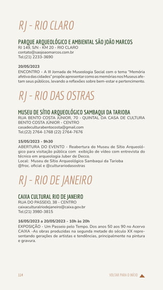 VOLTAR PARA O INÍCIO
114
RJ-RIOCLARO
PARQUE ARQUEOLÓGICO E AMBIENTAL SÃO JOÃO MARCOS
RJ 149, S/N - KM 20 - RIO CLARO
contato@saojoaomarcos.com.br
Tel:(21) 2233-3690
20/05/2023
ENCONTRO - A III Jornada de Museologia Social com o tema “Memória
afetivadascidades”propõeapresentarcomoasmemóriasnosMuseusafe-
tam seus públicos, levando a reflexões sobre bem-estar e pertencimento.
RJ-RIODASOSTRAS
MUSEU DE SÍTIO ARQUEOLÓGICO SAMBAQUI DA TARIOBA
RUA BENTO COSTA JÚNIOR, 70 - QUINTAL DA CASA DE CULTURA
BENTO COSTA JÚNIOR - CENTRO
casadeculturabentocosta@gmail.com
Tel:(22) 2764-1768 (22) 2764-7676
15/05/2023 - 9h30
ABERTURA DO EVENTO - Reabertura do Museu de Sítio Arqueoló-
gico para visitação pública com exibição de vídeo com entrevista do
técnico em arqueologia Juber de Decco.
Local: Museu de Sítio Arqueológico Sambaqui da Tarioba
@froc. oficial e @culturariodasostras
RJ-RIODEJANEIRO
CAIXA CULTURAL RIO DE JANEIRO
RUA DO PASSEIO, 38 - CENTRO
caixaculturalriodejaneiro@caixa.gov.br
Tel:(21) 3980-3815
16/05/2023 a 20/05/2023 - 10h às 20h
EXPOSIÇÃO - Um Passeio pelo Tempo. Dos anos 50 aos 90 no Acervo
CAIXA -As obras produzidas na segunda metade do século XX repre-
sentando gerações de artistas e tendências, principalmente na pintura
e gravura.
 