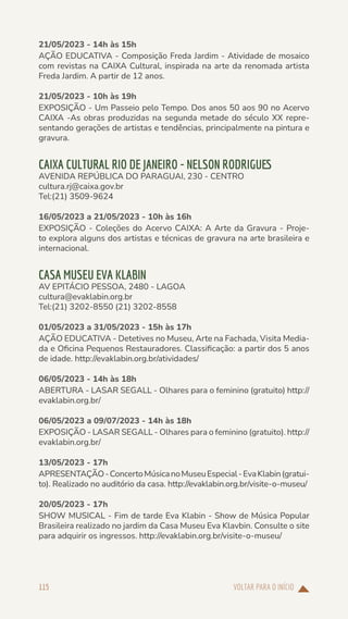 VOLTAR PARA O INÍCIO
115
21/05/2023 - 14h às 15h
AÇÃO EDUCATIVA - Composição Freda Jardim - Atividade de mosaico
com revistas na CAIXA Cultural, inspirada na arte da renomada artista
Freda Jardim. A partir de 12 anos.
21/05/2023 - 10h às 19h
EXPOSIÇÃO - Um Passeio pelo Tempo. Dos anos 50 aos 90 no Acervo
CAIXA -As obras produzidas na segunda metade do século XX repre-
sentando gerações de artistas e tendências, principalmente na pintura e
gravura.
CAIXA CULTURAL RIO DE JANEIRO - NELSON RODRIGUES
AVENIDA REPÚBLICA DO PARAGUAI, 230 - CENTRO
cultura.rj@caixa.gov.br
Tel:(21) 3509-9624
16/05/2023 a 21/05/2023 - 10h às 16h
EXPOSIÇÃO - Coleções do Acervo CAIXA: A Arte da Gravura - Proje-
to explora alguns dos artistas e técnicas de gravura na arte brasileira e
internacional.
CASA MUSEU EVA KLABIN
AV EPITÁCIO PESSOA, 2480 - LAGOA
cultura@evaklabin.org.br
Tel:(21) 3202-8550 (21) 3202-8558
01/05/2023 a 31/05/2023 - 15h às 17h
AÇÃO EDUCATIVA - Detetives no Museu, Arte na Fachada, Visita Media-
da e Oficina Pequenos Restauradores. Classificação: a partir dos 5 anos
de idade. http://evaklabin.org.br/atividades/
06/05/2023 - 14h às 18h
ABERTURA - LASAR SEGALL - Olhares para o feminino (gratuito) http://
evaklabin.org.br/
06/05/2023 a 09/07/2023 - 14h às 18h
EXPOSIÇÃO - LASAR SEGALL - Olhares para o feminino (gratuito). http://
evaklabin.org.br/
13/05/2023 - 17h
APRESENTAÇÃO-ConcertoMúsicanoMuseuEspecial-EvaKlabin(gratui-
to). Realizado no auditório da casa. http://evaklabin.org.br/visite-o-museu/
20/05/2023 - 17h
SHOW MUSICAL - Fim de tarde Eva Klabin - Show de Música Popular
Brasileira realizado no jardim da Casa Museu Eva Klavbin. Consulte o site
para adquirir os ingressos. http://evaklabin.org.br/visite-o-museu/
 