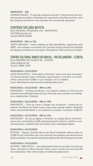 VOLTAR PARA O INÍCIO
116
28/05/2023 - 16h
APRESENTAÇÃO - O segundo programa da série “Concertinhos de Eva”,
direcionado ao público infantojuvenil, apresenta Lúcia Barrenechea, uma
das pianistas brasileiras mais atuantes de sua geração. (gratuito)
CEMITÉRIO SÃO JOÃO BATISTA
RUA GENERAL POLIDORO, 245 - BOTAFOGO
mfrf73@hotmail.com
Tel:(21) 9828-03548
20/04/2023 - 09h às 12h
VISITA MEDIADA - Visita mediada ao São João Batista, organizada pela
ABEC, com enfoque na memória do Carnaval carioca através da visitação
de espaços tumulares da necrópole. Mediadoras: Fátima, Marcia e Isabela.
CENTRO CULTURAL BANCO DO BRASIL - RIO DE JANEIRO - CCBB RJ
RUA PRIMEIRO DE MARCO, 66 - CENTRO
ccbbrio@bb.com.br
Tel:(21) 3808-2300
01/01/2023 a 31/12/2023
AÇÃO EDUCATIVA - “Patrimônio e Memória” reúne uma série de pesqui-
sas desenvolvidas sobre conteúdos relacionados à memória e ao patri-
mônio cultural dos CCBBs e suas relações com as cidades.
Local: http://patrimonioememoria.ccbbeducativo.com/
01/01/2023 a 31/12/2023 - 09h às 20h
EXPOSIÇÃO - “O Banco do Brasil e sua história” celebra os 214 anos da
trajetória da instituição financeira por meio das suas coleções museológi-
cas e arquivísticas. Gratuito!
01/01/2023 a 31/12/2023 - 09h às 20h
EXPOSIÇÃO - “Cara ou coroa: O poder nas esculturas”- mostra de es-
culturas do Banco do Brasil nunca vistas pelo grande público. Reflexão
sobre representatividade e sua ausência na coleção. Curadoria: CCBB RJ.
01/01/2023 a 31/12/2023 - 09h às 21h
EXPOSIÇÃO - Do sal ao digital: O dinheiro na coleção Banco do Brasil -
acervo de numismática do BB contextualizando histórica, artística e eco-
nomicamente a trajetória dos primórdios até à atualidade digital.
01/01/2023 a 31/12/2023
OFICINA - Espaço Conceito Banco do Brasil-Ambiente diferenciado no
CCBB RJ com Lab Maker que visa estimular tecnologias para desenvolver
ideiaseprojetos.Acompanheaprogramaçãoembb.com.br/espacoconceito
01/01/2023 a 31/12/2023
OUTROS - BIBLIOTECA - uma importante fonte de consulta nas áreas de
Artes, Literatura e Ciência Sociais. Hoje, o acervo conta com cerca de 250
mil exemplares. Mais informações em bibliotecasbb.com.br .
 