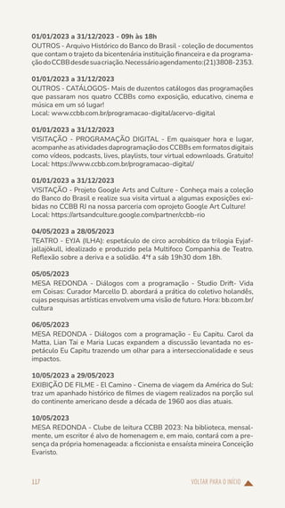 VOLTAR PARA O INÍCIO
117
01/01/2023 a 31/12/2023 - 09h às 18h
OUTROS - Arquivo Histórico do Banco do Brasil - coleção de documentos
que contam o trajeto da bicentenária instituição financeira e da programa-
çãodoCCBBdesdesuacriação.Necessárioagendamento:(21)3808-2353.
01/01/2023 a 31/12/2023
OUTROS - CATÁLOGOS- Mais de duzentos catálogos das programações
que passaram nos quatro CCBBs como exposição, educativo, cinema e
música em um só lugar!
Local: www.ccbb.com.br/programacao-digital/acervo-digital
01/01/2023 a 31/12/2023
VISITAÇÃO - PROGRAMAÇÃO DIGITAL - Em quaisquer hora e lugar,
acompanheasatividadesdaprogramaçãodosCCBBsemformatosdigitais
como vídeos, podcasts, lives, playlists, tour virtual edownloads. Gratuito!
Local: https://www.ccbb.com.br/programacao-digital/
01/01/2023 a 31/12/2023
VISITAÇÃO - Projeto Google Arts and Culture - Conheça mais a coleção
do Banco do Brasil e realize sua visita virtual a algumas exposições exi-
bidas no CCBB RJ na nossa parceria com oprojeto Google Art Culture!
Local: https://artsandculture.google.com/partner/ccbb-rio
04/05/2023 a 28/05/2023
TEATRO - EYJA (ILHA): espetáculo de circo acrobático da trilogia Eyjaf-
jallajökull, idealizado e produzido pela Multifoco Companhia de Teatro.
Reflexão sobre a deriva e a solidão. 4ªf a sáb 19h30 dom 18h.
05/05/2023
MESA REDONDA - Diálogos com a programação - Studio Drift- Vida
em Coisas: Curador Marcello D. abordará a prática do coletivo holandês,
cujas pesquisas artísticas envolvem uma visão de futuro. Hora: bb.com.br/
cultura
06/05/2023
MESA REDONDA - Diálogos com a programação - Eu Capitu. Carol da
Matta, Lian Tai e Maria Lucas expandem a discussão levantada no es-
petáculo Eu Capitu trazendo um olhar para a interseccionalidade e seus
impactos.
10/05/2023 a 29/05/2023
EXIBIÇÃO DE FILME - El Camino - Cinema de viagem da América do Sul:
traz um apanhado histórico de filmes de viagem realizados na porção sul
do continente americano desde a década de 1960 aos dias atuais.
10/05/2023
MESA REDONDA - Clube de leitura CCBB 2023: Na biblioteca, mensal-
mente, um escritor é alvo de homenagem e, em maio, contará com a pre-
sença da própria homenageada: a ficcionista e ensaísta mineira Conceição
Evaristo.
 