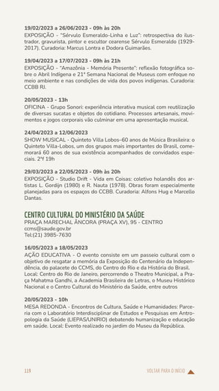 VOLTAR PARA O INÍCIO
119
19/02/2023 a 26/06/2023 - 09h às 20h
EXPOSIÇÃO - “Sérvulo Esmeraldo-Linha e Luz”: retrospectiva do ilus-
trador, gravurista, pintor e escultor cearense Sérvulo Esmeraldo (1929-
2017). Curadoria: Marcus Lontra e Dodora Guimarães.
19/04/2023 a 17/07/2023 - 09h às 21h
EXPOSIÇÃO - “Amazônia - Memória Presente”: reflexão fotográfica so-
bre o Abril Indígena e 21ª Semana Nacional de Museus com enfoque no
meio ambiente e nas condições de vida dos povos indígenas. Curadoria:
CCBB RJ.
20/05/2023 - 13h
OFICINA - Grupo Sonori: experiência interativa musical com reutilização
de diversas sucatas e objetos do cotidiano. Processos artesanais, movi-
mentos e jogos corporais vão culminar em uma apresentação musical.
24/04/2023 a 12/06/2023
SHOW MUSICAL - Quinteto Villa Lobos–60 anos de Música Brasileira: o
Quinteto Villa-Lobos, um dos grupos mais importantes do Brasil, come-
morará 60 anos de sua existência acompanhados de convidados espe-
ciais. 2ªf 19h
29/03/2023 a 22/05/2023 - 09h às 20h
EXPOSIÇÃO - Studio Drift - Vida em Coisas: coletivo holandês dos ar-
tistas L. Gordijn (1980) e R. Nauta (1978). Obras foram especialmente
planejadas para os espaços do CCBB. Curadoria: Alfons Hug e Marcello
Dantas.
CENTRO CULTURAL DO MINISTÉRIO DA SAÚDE
PRAÇA MARECHAL ÂNCORA (PRAÇA XV), 95 - CENTRO
ccms@saude.gov.br
Tel:(21) 3985-7630
16/05/2023 a 18/05/2023
AÇÃO EDUCATIVA - O evento consiste em um passeio cultural com o
objetivo de resgatar a memória da Exposição do Centenário da Indepen-
dência, do palacete do CCMS, do Centro do Rio e da História do Brasil.
Local: Centro do Rio de Janeiro, percorrendo o Theatro Municipal, a Pra-
ça Mahatma Gandhi, a Academia Brasileira de Letras, o Museu Histórico
Nacional e o Centro Cultural do Ministério da Saúde, entre outros
20/05/2023 - 10h
MESA REDONDA - Encontros de Cultura, Saúde e Humanidades: Parce-
ria com o Laboratório Interdisciplinar de Estudos e Pesquisas em Antro-
pologia da Saúde (LIEPAS/UNIRIO) debatendo humanização e educação
em saúde. Local: Evento realizado no jardim do Museu da República.
 