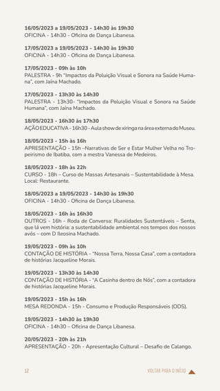 VOLTAR PARA O INÍCIO
12
16/05/2023 a 19/05/2023 - 14h30 às 19h30
OFICINA - 14h30 - Oficina de Dança Libanesa.
17/05/2023 a 19/05/2023 - 14h30 às 19h30
OFICINA - 14h30 - Oficina de Dança Libanesa.
17/05/2023 - 09h às 10h
PALESTRA - 9h “Impactos da Poluição Visual e Sonora na Saúde Huma-
na”, com Jaína Machado.
17/05/2023 - 13h30 às 14h30
PALESTRA - 13h30- “Impactos da Poluição Visual e Sonora na Saúde
Humana”, com Jaína Machado.
18/05/2023 - 16h30 às 17h30
AÇÃOEDUCATIVA-16h30-AulashowdexiringanaáreaexternadoMuseu.
18/05/2023 - 15h às 16h
APRESENTAÇÃO - 15h –Narrativas de Ser e Estar Mulher Velha no Tro-
peirismo de Ibatiba, com a mestra Vanessa de Medeiros.
18/05/2023 - 18h às 22h
CURSO - 18h – Curso de Massas Artesanais – Sustentabilidade à Mesa.
Local: Restaurante.
18/05/2023 a 19/05/2023 - 14h30 às 19h30
OFICINA - 14h30 - Oficina de Dança Libanesa.
18/05/2023 - 16h às 16h30
OUTROS - 16h - Roda de Conversa: Ruralidades Sustentáveis – Senta,
que lá vem história: a sustentabilidade ambiental nos tempos dos nossos
avós – com D Ileosina Machado.
19/05/2023 - 09h às 10h
CONTAÇÃO DE HISTÓRIA - “Nossa Terra, Nossa Casa”, com a contadora
de histórias Jacqueline Morais.
19/05/2023 - 13h30 às 14h30
CONTAÇÃO DE HISTÓRIA - “A Casinha dentro de Nós”, com a contadora
de histórias Jacqueline Morais.
19/05/2023 - 15h às 16h
MESA REDONDA - 15h - Consumo e Produção Responsáveis (ODS).
19/05/2023 - 14h30 às 19h30
OFICINA - 14h30 – Oficina de Dança Libanesa.
20/05/2023 - 20h às 21h
APRESENTAÇÃO - 20h - Apresentação Cultural – Desafio de Calango.
 