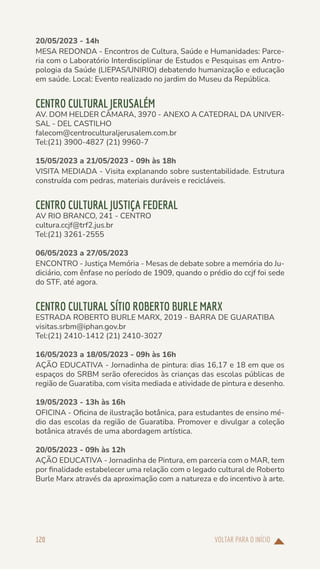 VOLTAR PARA O INÍCIO
120
20/05/2023 - 14h
MESA REDONDA - Encontros de Cultura, Saúde e Humanidades: Parce-
ria com o Laboratório Interdisciplinar de Estudos e Pesquisas em Antro-
pologia da Saúde (LIEPAS/UNIRIO) debatendo humanização e educação
em saúde. Local: Evento realizado no jardim do Museu da República.
CENTRO CULTURAL JERUSALÉM
AV. DOM HELDER CÂMARA, 3970 - ANEXO A CATEDRAL DA UNIVER-
SAL - DEL CASTILHO
falecom@centroculturaljerusalem.com.br
Tel:(21) 3900-4827 (21) 9960-7
15/05/2023 a 21/05/2023 - 09h às 18h
VISITA MEDIADA - Visita explanando sobre sustentabilidade. Estrutura
construída com pedras, materiais duráveis e recicláveis.
CENTRO CULTURAL JUSTIÇA FEDERAL
AV RIO BRANCO, 241 - CENTRO
cultura.ccjf@trf2.jus.br
Tel:(21) 3261-2555
06/05/2023 a 27/05/2023
ENCONTRO - Justiça Memória - Mesas de debate sobre a memória do Ju-
diciário, com ênfase no período de 1909, quando o prédio do ccjf foi sede
do STF, até agora.
CENTRO CULTURAL SÍTIO ROBERTO BURLE MARX
ESTRADA ROBERTO BURLE MARX, 2019 - BARRA DE GUARATIBA
visitas.srbm@iphan.gov.br
Tel:(21) 2410-1412 (21) 2410-3027
16/05/2023 a 18/05/2023 - 09h às 16h
AÇÃO EDUCATIVA - Jornadinha de pintura: dias 16,17 e 18 em que os
espaços do SRBM serão oferecidos às crianças das escolas públicas de
região de Guaratiba, com visita mediada e atividade de pintura e desenho.
19/05/2023 - 13h às 16h
OFICINA - Oficina de ilustração botânica, para estudantes de ensino mé-
dio das escolas da região de Guaratiba. Promover e divulgar a coleção
botânica através de uma abordagem artística.
20/05/2023 - 09h às 12h
AÇÃO EDUCATIVA - Jornadinha de Pintura, em parceria com o MAR, tem
por finalidade estabelecer uma relação com o legado cultural de Roberto
Burle Marx através da aproximação com a natureza e do incentivo à arte.
 
