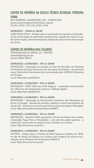 VOLTAR PARA O INÍCIO
121
CENTRO DE MEMÓRIA DA ESCOLA TÉCNICA ESTADUAL FERREIRA
VIANA
RUA GENERAL CANABARRO, 291 - MARACANÃ
karina.semeraro@prof.etefv.faetec.rj.gov.br
Tel:(21) 2234-1742 (21) 2234-1744
19/05/2023 - 13h30 às 15h30
AÇÃO EDUCATIVA - Debate sobre a construção da memória e importân-
cia da preservação do patrimônio institucional, seguido de visita ao Lab.
de Conservação e demonstração das etapas do processo de conservação
do acervo.
CENTRO DE MEMÓRIA MAG SEGUROS
TRAVESSA BELAS ARTES, 15 - CENTRO
memoria@mag.com.br
Tel:(21) 9862-89077
15/05/2023 a 21/05/2023 - 07h às 23h59
EXPOSIÇÃO - Exposição da coleção de Atas de Reuniões da Diretoria
do Montepio Geral de Economia dos Servidores do Estado - reconhecida
como Patrimônio Documental da Humanidade pela UNESCO (Memória
do Mundo).
Local: https://qrco.de/bcOk1o
15/05/2023 a 21/05/2023 - 07h às 23h59
EXPOSIÇÃO - EXPO 185 anos MAG Seguros - exposição comemorativa
dos 185 anos de fundação da empresa. Catálogo digital.
Local: https://qrco.de/bbiwOU
15/05/2023 a 21/05/2023 - 07h às 23h59
EXPOSIÇÃO - Exposição de Documentos Históricos dos Montepios de
Brasil e Portugal - dossiês de pensões, apólices e outros documentos do
século XIX - Evento em parceria com Museu Virtual do Seguro (Portugal).
Local: https://bit.ly/DocumentosHistoricosBRPT
15/05/2023 a 21/05/2023 - 07h às 23h59
EXPOSIÇÃO - Memória MAG apresenta o Museu do Seguro de Londres
-Exposição: Fogo, Risco e Revelações - uma série de quatro galerias - a
história do nascimento do seguro contra incêndio em Londres.
Local: https://insurance.museum/
15/05/2023 a 21/05/2023 - 07h às 23h59
OUTROS - Artigo sobre a História da MAG Seguros, fundada em 1835,
no site do Museu do Seguro em Londres com imagens do acervo reco-
nhecido como Memória do Mundo pela UNESCO.
Local: https://insurance.museum/
 
