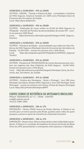 VOLTAR PARA O INÍCIO
122
15/05/2023 a 21/05/2023 - 07h às 23h59
OUTROS - EBOOK - Titando a História do Baú - curiosidades e histórias
da MAG Seguros. Empresa fundada em 1835 como Montepio Geral de
Economia dos Servidores do Estado.
Local: https://qrco.de/bbiwNv
15/05/2023 a 21/05/2023 - 07h às 23h59
OUTROS - Publicação de novas midias no GLAM da MAG Seguros na
Wikipedia - Dossiês de Pensões de personalidades do século XIX - even-
to em parceria WIKI Brasil
Local: https://commons.wikimedia.org/wiki/Category:MAG_Seguros_
Dossiers
15/05/2023 a 21/05/2023 - 07h às 23h59
OUTROS - Maratona de Edição - personalidades que estão nas Atas His-
tóricas da MAG Seguros (Montepio Geral de Economia dos Servidores do
Estado) - GLAM MAG - evento em parceria com a Wiki Brasil.
Local: https://pt.wikipedia.org/wiki/Wikipédia:GLAM/MAG_Seguros/
Tarefa/1
15/05/2023 a 21/05/2023 - 07h às 23h59
OUTROS - Maratona de TRANSCRIÇÃO de nomes das pessoas que cons-
tam nos registros das Atas Históricas da MAG Seguros - GLAM MAG.
Evento em parceria com a Wiki Brasil.
Local: https://pt.wikisource.org/wiki/Categoria:Montepio_Geral_de_Eco-
nomia_dos_Servidores_do_Estado
15/05/2023 a 21/05/2023 - 07h às 23h59
OUTROS - História dos Montepios - Brasil e Portugal - livro 180 Anos
Montepio Servidores Estado (MAG Seguros) e livro 150 Montepio Geral
(Portugal) - evento em parceria com Museu Virtual do Seguro (Portugal)
Local: https://bit.ly/HistoriaMontepiosBRPT
CENTRO SEBRAE DE REFERÊNCIA DO ARTESANATO BRASILEIRO
PRAÇA TIRADENTES, 67-71 - CRAB - CENTRO
crab@rj.sebrae.com.br
Tel:(21) 3380-1850
16/05/2023 a 20/05/2023 - 10h às 17h
EXPOSIÇÃO - Mostra CRAB: Acervo de Portas Abertas. A Mostra é um
convite para um breve passeio pelo Brasil, guiados pelas mãos de quem
pesquisa e preserva parte da memória do artesanato brasileiro.
16/05/2023 a 20/05/2023 - 10h às 17h
EXPOSIÇÃO-MostraVoos:OlharesNaturalistassobrealiberdadenapan-
demia. A Mostra é o resultado de trabalhos de alunos da Escola de Belas
Artes da UFRJ apresentando o contraponto entre pássaros e liberdade.
 