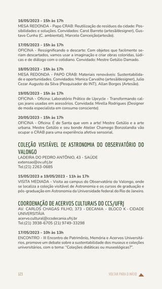 VOLTAR PARA O INÍCIO
123
16/05/2023 - 15h às 17h
MESA REDONDA - Papo CRAB: Reutilização de resíduos da cidade: Pos-
sibilidades e soluções. Convidados: Carol Barreto (artesã/designer), Gus-
tavo Cunha (C. ambiental), Marcelo Conceição(artesão).
17/05/2023 - 15h às 17h
OFICINA - Ressignificando o descarte: Com objetos que facilmente se-
riam descartados, vamos usar a imaginação e criar obras coloridas, lúdi-
cas e de diálogo com o cotidiano. Convidado: Mestre Getúlio Damado.
18/05/2023 - 15h às 17h
MESA REDONDA - PAPO CRAB: Materiais renováveis: Sustentabilida-
de e oportunidades. Convidados: Monica Carvalho (artesã/designer), Julio
Cezar Augusto da Silva (Pesquisador do INT), Allan Borges (Artesão).
19/05/2023 - 15h às 17h
OFICINA - Oficina: Laboratório Prático de Upcycle - Transformando cal-
ças jeans usadas em acessórios. Convidada: Mirella Rodrigues (Designer
de moda especialista em consumo consciente)
20/05/2023 - 15h às 17h
OFICINA - Oficina: É de Santa que vem a arte! Mestre Getúlio e a arte
urbana. Mestre Getúlio e seu bonde Atelier Chamego Bonzolandia vão
ocupar o CRAB para uma experiência afetiva sensorial.
COLEÇÃO VISITÁVEL DE ASTRONOMIA DO OBSERVATÓRIO DO
VALONGO
LADEIRA DO PEDRO ANTÔNIO, 43 - SAÚDE
extensao@ov.ufrj.br
Tel:(21) 2263-0685
15/05/2023 a 19/05/2023 - 11h às 17h
VISITA MEDIADA - Visita ao campus do Observatório do Valongo, onde
se localiza a coleção visitável de Astronomia e os cursos de graduação e
pós-graduação em Astronomia da Universidade federal do Rio de Janeiro.
COORDENAÇÃO DE ACERVOS CULTURAIS DO CCS/UFRJ
AV. CARLOS CHAGAS FILHO, 373 - DECANIA - BLOCO K - CIDADE
UNIVERSITÁIA
acervo.cultural@ccsdecania.ufrj.br
Tel:(21) 3938-6705 (21) 9749-33298
17/05/2023 - 10h às 13h
ENCONTRO - III Encontro de Patrimônio, Memória e Acervos Universitá-
rios, promove um debate sobre a sustentabilidade dos museus e coleções
universitários, com o tema: “Coleções didáticas ou museológicas?”.
 
