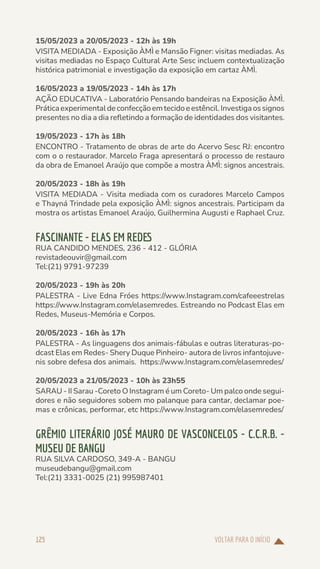 VOLTAR PARA O INÍCIO
125
15/05/2023 a 20/05/2023 - 12h às 19h
VISITA MEDIADA - Exposição ÀMÌ e Mansão Figner: visitas mediadas. As
visitas mediadas no Espaço Cultural Arte Sesc incluem contextualização
histórica patrimonial e investigação da exposição em cartaz ÀMÌ.
16/05/2023 a 19/05/2023 - 14h às 17h
AÇÃO EDUCATIVA - Laboratório Pensando bandeiras na Exposição ÀMÌ.
Práticaexperimentaldeconfecçãoemtecidoeestêncil.Investigaossignos
presentes no dia a dia refletindo a formação de identidades dos visitantes.
19/05/2023 - 17h às 18h
ENCONTRO - Tratamento de obras de arte do Acervo Sesc RJ: encontro
com o o restaurador. Marcelo Fraga apresentará o processo de restauro
da obra de Emanoel Araújo que compõe a mostra ÀMÌ: signos ancestrais.
20/05/2023 - 18h às 19h
VISITA MEDIADA - Visita mediada com os curadores Marcelo Campos
e Thayná Trindade pela exposição ÀMÌ: signos ancestrais. Participam da
mostra os artistas Emanoel Araújo, Guilhermina Augusti e Raphael Cruz.
FASCINANTE - ELAS EM REDES
RUA CANDIDO MENDES, 236 - 412 - GLÓRIA
revistadeouvir@gmail.com
Tel:(21) 9791-97239
20/05/2023 - 19h às 20h
PALESTRA - Live Edna Fróes https://www.Instagram.com/cafeeestrelas
https://www.Instagram.com/elasemredes. Estreando no Podcast Elas em
Redes, Museus-Memória e Corpos.
20/05/2023 - 16h às 17h
PALESTRA - As linguagens dos animais-fábulas e outras literaturas-po-
dcast Elas em Redes- Shery Duque Pinheiro- autora de livros infantojuve-
nis sobre defesa dos animais. https://www.Instagram.com/elasemredes/
20/05/2023 a 21/05/2023 - 10h às 23h55
SARAU - II Sarau -Coreto O Instagram é um Coreto- Um palco onde segui-
dores e não seguidores sobem mo palanque para cantar, declamar poe-
mas e crônicas, performar, etc https://www.Instagram.com/elasemredes/
GRÊMIO LITERÁRIO JOSÉ MAURO DE VASCONCELOS - C.C.R.B. -
MUSEU DE BANGU
RUA SILVA CARDOSO, 349-A - BANGU
museudebangu@gmail.com
Tel:(21) 3331-0025 (21) 995987401
 