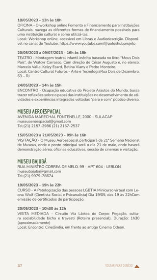 VOLTAR PARA O INÍCIO
127
18/05/2023 - 13h às 18h
OFICINA - O workshop online Fomento e Financiamento para Instituições
Culturais, navega as diferentes formas de financiamento possíveis para
uma instituição cultural e como utilizá-las.
Local: Workshop online, acessível em Libras e Audiodescrição. Disponí-
vel no canal do Youtube: https://www.youtube.com/@poloshubprojeto
20/05/2023 a 09/07/2023 - 16h às 18h
TEATRO - Montagem teatral infantil inédita baseada no livro “Meus Dois
Pais”, de Walcyr Carrasco. Com direção de César Augusto e, no elenco,
Marcelo Valle, Kelzy Ecard, Betina Viany e Pedro Monteiro.
Local: Centro Cultural Futuros - Arte e TecnologiaRua Dois de Dezembro,
63 – RJ.
24/05/2023 - 14h às 15h
ENCONTRO - Ocupação educativa do Projeto Arautos do Mundo, busca
trazer reflexões sobre o papel das instituições no desenvolvimento de ati-
vidades e experiências integradas voltadas “para e com” público diverso.
MUSEU AEROESPACIAL
AVENIDA MARECHAL FONTENELLE, 2000 - SULACAP
museuaeroespacial@gmail.com
Tel:(21) 2157-2986 (21) 2157-2537
15/05/2023 a 21/05/2023 - 09h às 16h
VISITAÇÃO - O Museu Aeroespacial participará da 21ª Semana Nacional
de Museus, onde o ponto principal será o dia 21 de maio, onde haverá
demonstração aérea, oficinas educativas, sessão de cinemas e visitação.
MUSEU BAJUBÁ
RUA MINISTRO CORREA DE MELO, 99 - APT 604 - LEBLON
museubajuba@gmail.com
Tel:(21) 9979-78674
19/05/2023 - 19h às 22h
CURSO - A Patologização das pessoas LGBTIA Minicurso virtual com Le-
ona Wolf (Cientista Social e Psicanalista) Dia 19/05, das 19 às 22hCom
emissão de certificados de participação.
20/05/2023 - 10h30 às 12h
VISITA MEDIADA - Circuito Via Láctea do Corpo: Pegação, cultu-
ra sociabilidade bicha e travesti (Roteiro presencial). Duração: 1h30
(aproximadamente)
Local: Encontro: Cinelândia, em frente ao antigo Cinema Odeon.
 