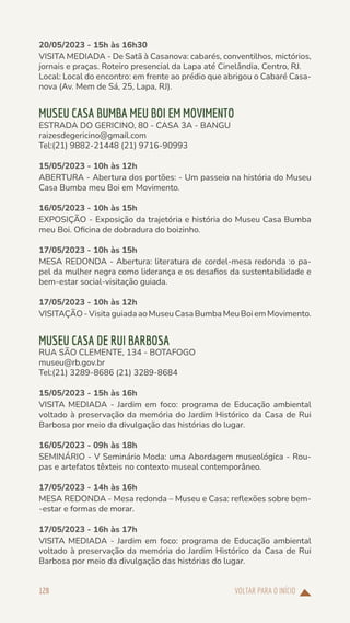 VOLTAR PARA O INÍCIO
128
20/05/2023 - 15h às 16h30
VISITA MEDIADA - De Satã à Casanova: cabarés, conventilhos, mictórios,
jornais e praças. Roteiro presencial da Lapa até Cinelândia, Centro, RJ.
Local: Local do encontro: em frente ao prédio que abrigou o Cabaré Casa-
nova (Av. Mem de Sá, 25, Lapa, RJ).
MUSEU CASA BUMBA MEU BOI EM MOVIMENTO
ESTRADA DO GERICINO, 80 - CASA 3A - BANGU
raizesdegericino@gmail.com
Tel:(21) 9882-21448 (21) 9716-90993
15/05/2023 - 10h às 12h
ABERTURA - Abertura dos portões: - Um passeio na história do Museu
Casa Bumba meu Boi em Movimento.
16/05/2023 - 10h às 15h
EXPOSIÇÃO - Exposição da trajetória e história do Museu Casa Bumba
meu Boi. Oficina de dobradura do boizinho.
17/05/2023 - 10h às 15h
MESA REDONDA - Abertura: literatura de cordel-mesa redonda :o pa-
pel da mulher negra como liderança e os desafios da sustentabilidade e
bem-estar social-visitação guiada.
17/05/2023 - 10h às 12h
VISITAÇÃO-VisitaguiadaaoMuseuCasaBumbaMeuBoiemMovimento.
MUSEU CASA DE RUI BARBOSA
RUA SÃO CLEMENTE, 134 - BOTAFOGO
museu@rb.gov.br
Tel:(21) 3289-8686 (21) 3289-8684
15/05/2023 - 15h às 16h
VISITA MEDIADA - Jardim em foco: programa de Educação ambiental
voltado à preservação da memória do Jardim Histórico da Casa de Rui
Barbosa por meio da divulgação das histórias do lugar.
16/05/2023 - 09h às 18h
SEMINÁRIO - V Seminário Moda: uma Abordagem museológica - Rou-
pas e artefatos têxteis no contexto museal contemporâneo.
17/05/2023 - 14h às 16h
MESA REDONDA - Mesa redonda – Museu e Casa: reflexões sobre bem-
-estar e formas de morar.
17/05/2023 - 16h às 17h
VISITA MEDIADA - Jardim em foco: programa de Educação ambiental
voltado à preservação da memória do Jardim Histórico da Casa de Rui
Barbosa por meio da divulgação das histórias do lugar.
 