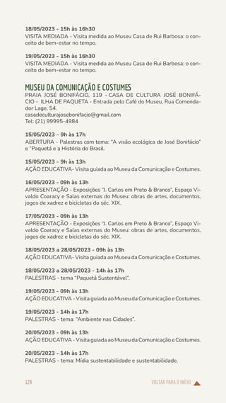 VOLTAR PARA O INÍCIO
129
18/05/2023 - 15h às 16h30
VISITA MEDIADA - Visita medida ao Museu Casa de Rui Barbosa: o con-
ceito de bem-estar no tempo.
19/05/2023 - 15h às 16h30
VISITA MEDIADA - Visita medida ao Museu Casa de Rui Barbosa: o con-
ceito de bem-estar no tempo.
MUSEU DA COMUNICAÇÃO E COSTUMES
PRAIA JOSÉ BONIFÁCIO, 119 - CASA DE CULTURA JOSÉ BONIFÁ-
CIO -  ILHA DE PAQUETA - Entrada pelo Café do Museu, Rua Comenda-
dor Lage, 54.
casadeculturajosebonifacio@gmail.com
Tel: (21) 99995-4984
15/05/2023 – 9h às 17h
ABERTURA - Palestras com tema: “A visão ecológica de José Bonifácio”
e “Paquetá e a História do Brasil.
15/05/2023 – 9h às 13h
AÇÃO EDUCATIVA- Visita guiada ao Museu da Comunicação e Costumes.
16/05/2023 - 09h às 13h
APRESENTAÇÃO - Exposições “J. Carlos em Preto & Branco”, Espaço Vi-
valdo Coaracy e Salas externas do Museu: obras de artes, documentos,
jogos de xadrez e bicicletas do séc. XIX.
17/05/2023 - 09h às 13h
APRESENTAÇÃO - Exposições “J. Carlos em Preto & Branco”, Espaço Vi-
valdo Coaracy e Salas externas do Museu: obras de artes, documentos,
jogos de xadrez e bicicletas do séc. XIX.
18/05/2023 a 28/05/2023 - 09h às 13h
AÇÃO EDUCATIVA- Visita guiada ao Museu da Comunicação e Costumes.
18/05/2023 a 28/05/2023 - 14h às 17h
PALESTRAS - tema “Paquetá Sustentável”.
19/05/2023 - 09h às 13h
AÇÃO EDUCATIVA - Visita guiada ao Museu da Comunicação e Costumes.
19/05/2023 - 14h às 17h
PALESTRAS - tema: “Ambiente nas Cidades”.
20/05/2023 - 09h às 13h
AÇÃO EDUCATIVA - Visita guiada ao Museu da Comunicação e Costumes.
20/05/2023 - 14h às 17h
PALESTRAS - tema: Mídia sustentabilidade e sustentabilidade.
 