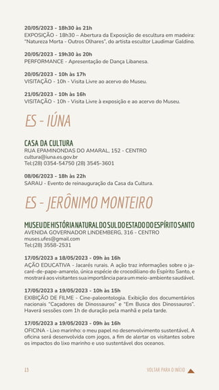 VOLTAR PARA O INÍCIO
13
20/05/2023 - 18h30 às 21h
EXPOSIÇÃO - 18h30 – Abertura da Exposição de escultura em madeira:
“Natureza Morta - Outros Olhares”, do artista escultor Laudimar Galdino.
20/05/2023 - 19h30 às 20h
PERFORMANCE - Apresentação de Dança Libanesa.
20/05/2023 - 10h às 17h
VISITAÇÃO - 10h - Visita Livre ao acervo do Museu.
21/05/2023 - 10h às 16h
VISITAÇÃO - 10h - Visita Livre à exposição e ao acervo do Museu.
ES-IÚNA
CASA DA CULTURA
RUA EPAMINONDAS DO AMARAL, 152 - CENTRO
cultura@iuna.es.gov.br
Tel:(28) 0354-54750 (28) 3545-3601
08/06/2023 - 18h às 22h
SARAU - Evento de reinauguração da Casa da Cultura.
ES-JERÔNIMOMONTEIRO
MUSEUDEHISTÓRIANATURALDOSULDOESTADODOESPÍRITOSANTO
AVENIDA GOVERNADOR LINDEMBERG, 316 - CENTRO
muses.ufes@gmail.com
Tel:(28) 3558-2531
17/05/2023 a 18/05/2023 - 09h às 16h
AÇÃO EDUCATIVA - Jacarés rurais. A ação traz informações sobre o ja-
caré-de-papo-amarelo, única espécie de crocodiliano do Espírito Santo, e
mostraráaosvisitantessuaimportânciaparaummeio-ambientesaudável.
17/05/2023 a 19/05/2023 - 10h às 15h
EXIBIÇÃO DE FILME - Cine-paleontologia. Exibição dos documentários
nacionais “Caçadores de Dinossauros” e “Em Busca dos Dinossauros”.
Haverá sessões com 1h de duração pela manhã e pela tarde.
17/05/2023 a 19/05/2023 - 09h às 16h
OFICINA - Lixo marinho: o meu papel no desenvolvimento sustentável. A
oficina será desenvolvida com jogos, a fim de alertar os visitantes sobre
os impactos do lixo marinho e uso sustentável dos oceanos.
 