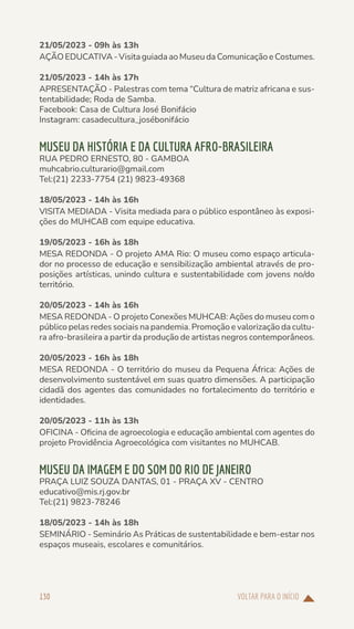VOLTAR PARA O INÍCIO
130
21/05/2023 - 09h às 13h
AÇÃO EDUCATIVA - Visita guiada ao Museu da Comunicação e Costumes.
21/05/2023 - 14h às 17h
APRESENTAÇÃO - Palestras com tema “Cultura de matriz africana e sus-
tentabilidade; Roda de Samba.
Facebook: Casa de Cultura José Bonifácio
Instagram: casadecultura_josébonifácio
MUSEU DA HISTÓRIA E DA CULTURA AFRO-BRASILEIRA
RUA PEDRO ERNESTO, 80 - GAMBOA
muhcabrio.culturario@gmail.com
Tel:(21) 2233-7754 (21) 9823-49368
18/05/2023 - 14h às 16h
VISITA MEDIADA - Visita mediada para o público espontâneo às exposi-
ções do MUHCAB com equipe educativa.
19/05/2023 - 16h às 18h
MESA REDONDA - O projeto AMA Rio: O museu como espaço articula-
dor no processo de educação e sensibilização ambiental através de pro-
posições artísticas, unindo cultura e sustentabilidade com jovens no/do
território.
20/05/2023 - 14h às 16h
MESA REDONDA - O projeto Conexões MUHCAB: Ações do museu com o
público pelas redes sociais na pandemia. Promoção e valorização da cultu-
ra afro-brasileira a partir da produção de artistas negros contemporâneos.
20/05/2023 - 16h às 18h
MESA REDONDA - O território do museu da Pequena África: Ações de
desenvolvimento sustentável em suas quatro dimensões. A participação
cidadã dos agentes das comunidades no fortalecimento do território e
identidades.
20/05/2023 - 11h às 13h
OFICINA - Oficina de agroecologia e educação ambiental com agentes do
projeto Providência Agroecológica com visitantes no MUHCAB.
MUSEU DA IMAGEM E DO SOM DO RIO DE JANEIRO
PRAÇA LUIZ SOUZA DANTAS, 01 - PRAÇA XV - CENTRO
educativo@mis.rj.gov.br
Tel:(21) 9823-78246
18/05/2023 - 14h às 18h
SEMINÁRIO - Seminário As Práticas de sustentabilidade e bem-estar nos
espaços museais, escolares e comunitários.
 