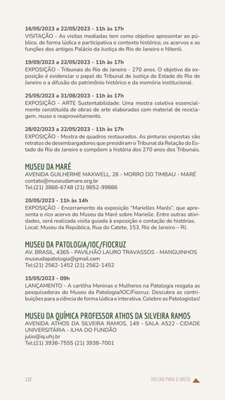 VOLTAR PARA O INÍCIO
132
16/05/2023 a 22/05/2023 - 11h às 17h
VISITAÇÃO - As visitas mediadas tem como objetivo apresentar ao pú-
blico, de forma lúdica e participativa o contexto histórico, os acervos e as
funções dos antigos Palácio da Justiça do Rio de Janeiro e Niterói.
19/09/2023 a 22/05/2023 - 11h às 17h
EXPOSIÇÃO - Tribunais do Rio de Janeiro - 270 anos. O objetivo da ex-
posição é evidenciar o papel do Tribunal de Justiça do Estado do Rio de
Janeiro e a difusão do patrimônio histórico e da memória institucional.
25/05/2023 a 31/08/2023 - 11h às 17h
EXPOSIÇÃO - ARTE Sustentabilidade: Uma mostra coletiva essencial-
mente constituída de obras de arte elaboradas com material de recicla-
gem, reuso e reaproveitamento.
28/02/2023 a 22/05/2023 - 11h às 17h
EXPOSIÇÃO - Mostra de quadros restaurados. As pinturas expostas são
retratos de desembargadores que presidiram o Tribunal da Relação do Es-
tado do Rio de Janeiro e compõem a história dos 270 anos dos Tribunais.
MUSEU DA MARÉ
AVENIDA GUILHERME MAXWELL, 26 - MORRO DO TIMBAU - MARÉ
contato@museudamare.org.br
Tel:(21) 3868-6748 (21) 9852-99886
20/05/2023 - 11h às 14h
EXPOSIÇÃO - Encerramento da exposição “Marielles Marés”, que apre-
senta o rico acervo do Museu da Maré sobre Marielle. Entre outras ativi-
dades, será realizada visita guiada à exposição e contação de histórias.
Local: Museu da República, Rua do Catete, 153, Rio de Janeiro – RJ.
MUSEU DA PATOLOGIA/IOC/FIOCRUZ
AV. BRASIL, 4365 - PAVILHÃO LAURO TRAVASSOS - MANGUINHOS
museudapatologia@gmail.com
Tel:(21) 2562-1452 (21) 2562-1452
15/05/2023 - 09h
LANÇAMENTO - A cartilha Meninas e Mulheres na Patologia resgata as
pesquisadoras do Museu da Patologia/IOC/Fiocruz. Descubra as contri-
buições para a ciência de forma lúdica e interativa. Celebre as Patologistas!
MUSEU DA QUÍMICA PROFESSOR ATHOS DA SILVEIRA RAMOS
AVENIDA ATHOS DA SILVEIRA RAMOS, 149 - SALA A522 - CIDADE
UNIVERSITÁRIA - ILHA DO FUNDÃO
julio@iq.ufrj.br
Tel:(21) 3938-7555 (21) 3938-7001
 
