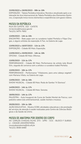 VOLTAR PARA O INÍCIO
133
22/05/2023 a 26/05/2023 - 08h às 19h
EXPOSIÇÃO - Tabela Periódica Interativa. Revista e atualizada após a ce-
lebração do Ano Internacional da Tabela Periódica dos Elementos Quími-
cos, a exposição inclui novos elementos e experiências com gases nobres.
MUSEU DA REPÚBLICA
RUA DO CATETE, 153 - CATETE
mr.tecnica@museus.gov.br
Tel:(21) 3470-7692
13/05/2023 - 14h às 15h
ENCONTRO - Bate papo com os curadores Isabel Portella e Filipe Cha-
gas, e alguns artistas da exposição A Fiar, na Galeria do Lago.
13/05/2023 a 16/07/2023 - 11h às 17h
EXPOSIÇÃO - Cidade 60 Mais: Exposição.
13/05/2023 a 20/05/2023 - 14h às 18h
OFICINA - Cidade 60 Mais: Oficinas.
13/05/2023 - 11h às 17h
PERFORMANCE - Cidade 60 Mais: Performance da artista Julie Brasil
Gris, seguida de conversa com a artista e a curadora Isabel Portella.
13/05/2023 - 16h às 17h
PERFORMANCE - Performance “Vitaloceno, para uma cabeça vegetal”,
com Mariana Vilela, na Galeria do Lago.
13/05/2023 - 14h às 16h
SHOW MUSICAL - Cidade 60 Mais: Roda de Samba “A Gloriosa”.
14/05/2023 - 14h às 17h
SHOW MUSICAL - Cidade 60 Mais: Seresta.
18/05/2023 - 14h às 17h
PALESTRA - Aula Inaugural do Curso de Saúde Mental da Fiocruz, com
palestra sobre luta antimanicomial, saúde mental e museus.
20/05/2023 - 10h às 18h
AÇÃO EDUCATIVA - Mostra CCBS: atividades educativas e de prestação
de serviços de atenção à saúde realizadas pelo Centro de Ciências Bioló-
gicas e da Saúde da Unirio.
MUSEU DE ANATOMIA POR DENTRO DO CORPO
AV. CARLOS CHAGAS FILHO, 373 - UFRJ - CCS - BLOCO F SUBSO-
LI - CIDADE UNIVERSITÁRIA
museudeanatomia@icb.ufrj.br
Tel:(21) 3938-6460
 