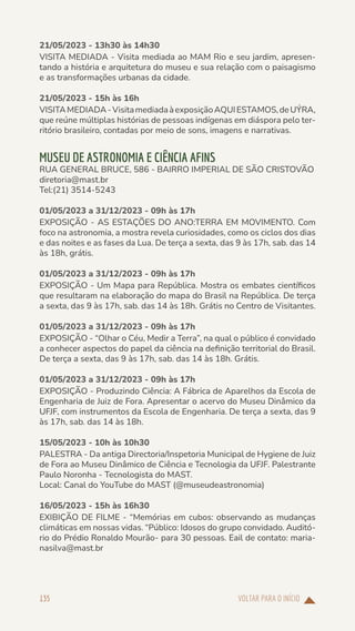 VOLTAR PARA O INÍCIO
135
21/05/2023 - 13h30 às 14h30
VISITA MEDIADA - Visita mediada ao MAM Rio e seu jardim, apresen-
tando a história e arquitetura do museu e sua relação com o paisagismo
e as transformações urbanas da cidade.
21/05/2023 - 15h às 16h
VISITAMEDIADA-VisitamediadaàexposiçãoAQUIESTAMOS,deUÝRA,
que reúne múltiplas histórias de pessoas indígenas em diáspora pelo ter-
ritório brasileiro, contadas por meio de sons, imagens e narrativas.
MUSEU DE ASTRONOMIA E CIÊNCIA AFINS
RUA GENERAL BRUCE, 586 - BAIRRO IMPERIAL DE SÃO CRISTOVÃO
diretoria@mast.br
Tel:(21) 3514-5243
01/05/2023 a 31/12/2023 - 09h às 17h
EXPOSIÇÃO - AS ESTAÇÕES DO ANO:TERRA EM MOVIMENTO. Com
foco na astronomia, a mostra revela curiosidades, como os ciclos dos dias
e das noites e as fases da Lua. De terça a sexta, das 9 às 17h, sab. das 14
às 18h, grátis.
01/05/2023 a 31/12/2023 - 09h às 17h
EXPOSIÇÃO - Um Mapa para República. Mostra os embates científicos
que resultaram na elaboração do mapa do Brasil na República. De terça
a sexta, das 9 às 17h, sab. das 14 às 18h. Grátis no Centro de Visitantes.
01/05/2023 a 31/12/2023 - 09h às 17h
EXPOSIÇÃO - “Olhar o Céu, Medir a Terra”, na qual o público é convidado
a conhecer aspectos do papel da ciência na definição territorial do Brasil.
De terça a sexta, das 9 às 17h, sab. das 14 às 18h. Grátis.
01/05/2023 a 31/12/2023 - 09h às 17h
EXPOSIÇÃO - Produzindo Ciência: A Fábrica de Aparelhos da Escola de
Engenharia de Juiz de Fora. Apresentar o acervo do Museu Dinâmico da
UFJF, com instrumentos da Escola de Engenharia. De terça a sexta, das 9
às 17h, sab. das 14 às 18h.
15/05/2023 - 10h às 10h30
PALESTRA - Da antiga Directoria/Inspetoria Municipal de Hygiene de Juiz
de Fora ao Museu Dinâmico de Ciência e Tecnologia da UFJF. Palestrante
Paulo Noronha - Tecnologista do MAST.
Local: Canal do YouTube do MAST (@museudeastronomia)
16/05/2023 - 15h às 16h30
EXIBIÇÃO DE FILME - “Memórias em cubos: observando as mudanças
climáticas em nossas vidas. “Público: Idosos do grupo convidado. Auditó-
rio do Prédio Ronaldo Mourão- para 30 pessoas. Eail de contato: maria-
nasilva@mast.br
 