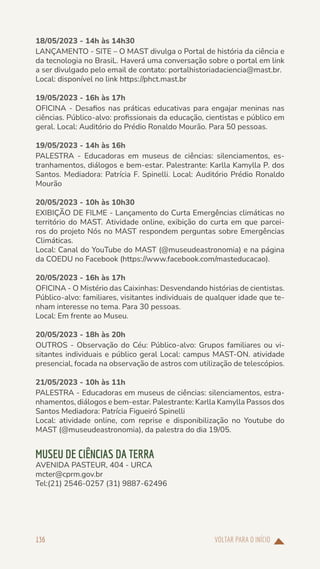 VOLTAR PARA O INÍCIO
136
18/05/2023 - 14h às 14h30
LANÇAMENTO - SITE – O MAST divulga o Portal de história da ciência e
da tecnologia no BrasiL. Haverá uma conversação sobre o portal em link
a ser divulgado pelo email de contato: portalhistoriadaciencia@mast.br.
Local: disponível no link https://phct.mast.br
19/05/2023 - 16h às 17h
OFICINA - Desafios nas práticas educativas para engajar meninas nas
ciências. Público-alvo: profissionais da educação, cientistas e público em
geral. Local: Auditório do Prédio Ronaldo Mourão. Para 50 pessoas.
19/05/2023 - 14h às 16h
PALESTRA - Educadoras em museus de ciências: silenciamentos, es-
tranhamentos, diálogos e bem-estar. Palestrante: Karlla Kamylla P. dos
Santos. Mediadora: Patrícia F. Spinelli. Local: Auditório Prédio Ronaldo
Mourão
20/05/2023 - 10h às 10h30
EXIBIÇÃO DE FILME - Lançamento do Curta Emergências climáticas no
território do MAST. Atividade online, exibição do curta em que parcei-
ros do projeto Nós no MAST respondem perguntas sobre Emergências
Climáticas.
Local: Canal do YouTube do MAST (@museudeastronomia) e na página
da COEDU no Facebook (https://www.facebook.com/masteducacao).
20/05/2023 - 16h às 17h
OFICINA - O Mistério das Caixinhas: Desvendando histórias de cientistas.
Público-alvo: familiares, visitantes individuais de qualquer idade que te-
nham interesse no tema. Para 30 pessoas.
Local: Em frente ao Museu.
20/05/2023 - 18h às 20h
OUTROS - Observação do Céu: Público-alvo: Grupos familiares ou vi-
sitantes individuais e público geral Local: campus MAST-ON. atividade
presencial, focada na observação de astros com utilização de telescópios.
21/05/2023 - 10h às 11h
PALESTRA - Educadoras em museus de ciências: silenciamentos, estra-
nhamentos, diálogos e bem-estar. Palestrante: Karlla Kamylla Passos dos
Santos Mediadora: Patrícia Figueiró Spinelli
Local: atividade online, com reprise e disponibilização no Youtube do
MAST (@museudeastronomia), da palestra do dia 19/05.
MUSEU DE CIÊNCIAS DA TERRA
AVENIDA PASTEUR, 404 - URCA
mcter@cprm.gov.br
Tel:(21) 2546-0257 (31) 9887-62496
 
