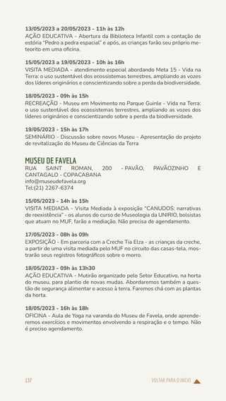 VOLTAR PARA O INÍCIO
137
13/05/2023 a 20/05/2023 - 11h às 12h
AÇÃO EDUCATIVA - Abertura da Biblioteca Infantil com a contação de
estória “Pedro a pedra espacial” e após, as crianças farão seu próprio me-
teorito em uma oficina.
15/05/2023 a 19/05/2023 - 10h às 16h
VISITA MEDIADA - atendimento especial abordando Meta 15 - Vida na
Terra: o uso sustentável dos ecossistemas terrestres, ampliando as vozes
dos líderes originários e conscientizando sobre a perda da biodiversidade.
18/05/2023 - 09h às 15h
RECREAÇÃO - Museu em Movimento no Parque Guinle - Vida na Terra:
o uso sustentável dos ecossistemas terrestres, ampliando as vozes dos
líderes originários e conscientizando sobre a perda da biodiversidade.
19/05/2023 - 15h às 17h
SEMINÁRIO - Discussão sobre novos Museu - Apresentação do projeto
de revitalização do Museu de Ciências da Terra
MUSEU DE FAVELA
RUA SAINT ROMAN, 200 - PAVÃO, PAVÃOZINHO E
CANTAGALO - COPACABANA
info@museudefavela.org
Tel:(21) 2267-6374
15/05/2023 - 14h às 15h
VISITA MEDIADA - Visita Mediada à exposição “CANUDOS: narrativas
de reexistência” - os alunos do curso de Museologia da UNIRIO, bolsistas
que atuam no MUF, farão a mediação. Não precisa de agendamento.
17/05/2023 - 08h às 09h
EXPOSIÇÃO - Em parceria com a Creche Tia Elza - as crianças da creche,
a partir de uma visita mediada pelo MUF no circuito das casas-tela, mos-
trarão seus registros fotográficos sobre o morro.
18/05/2023 - 09h às 13h30
AÇÃO EDUCATIVA - Mutirão organizado pelo Setor Educativo, na horta
do museu, para plantio de novas mudas. Abordaremos também a ques-
tão de segurança alimentar e acesso à terra. Faremos chá com as plantas
da horta.
18/05/2023 - 16h às 18h
OFICINA - Aula de Yoga na varanda do Museu de Favela, onde aprende-
remos exercícios e movimentos envolvendo a respiração e o tempo. Não
é preciso agendamento.
 