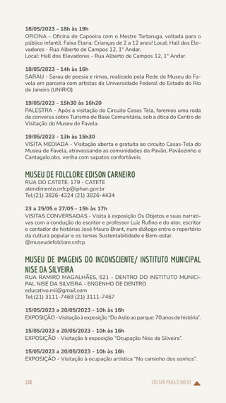 VOLTAR PARA O INÍCIO
138
18/05/2023 - 18h às 19h
OFICINA - Oficina de Capoeira com o Mestre Tartaruga, voltada para o
público infantil. Faixa Etaria: Crianças de 2 a 12 anos! Local: Hall dos Ele-
vadores - Rua Alberto de Campos 12, 1º Andar.
Local: Hall dos Elevadores - Rua Alberto de Campos 12, 1º Andar.
18/05/2023 - 14h às 16h
SARAU - Sarau de poesia e rimas, realizado pela Rede do Museu do Fa-
vela em parceria com artistas da Universidade Federal do Estado do Rio
de Janeiro (UNIRIO)
19/05/2023 - 15h30 às 16h20
PALESTRA - Após a visitação do Circuito Casas Tela, faremos uma roda
de conversa sobre Turismo de Base Comunitária, sob a ótica do Centro de
Visitação do Museu de Favela.
19/05/2023 - 13h às 15h30
VISITA MEDIADA - Visitação aberta e gratuita ao circuito Casas-Tela do
Museu de Favela, atravessando as comunidades do Pavão, Pavãozinho e
Cantagalo.obs. venha com sapatos confortáveis.
MUSEU DE FOLCLORE EDISON CARNEIRO
RUA DO CATETE, 179 - CATETE
atendimento.cnfcp@iphan.gov.br
Tel:(21) 3826-4324 (21) 3826-4434
23 a 25/05 e 27/05 - 15h às 17h
VISITAS CONVERSADAS - Visita à exposição Os Objetos e suas narrati-
vas com a condução do escritor e professor Luiz Rufino e do ator, escritor
e contador de histórias José Mauro Brant, num diálogo entre o repertório
da cultura popular e os temas Sustentabilidade e Bem-estar.
@museudefolclore.cnfcp
MUSEU DE IMAGENS DO INCONSCIENTE/ INSTITUTO MUNICIPAL
NISE DA SILVEIRA
RUA RAMIRO MAGALHÃES, 521 - DENTRO DO INSTITUTO MUNICI-
PAL NISE DA SILVEIRA - ENGENHO DE DENTRO
educativo.mii@gmail.com
Tel:(21) 3111-7469 (21) 3111-7467
15/05/2023 a 20/05/2023 - 10h às 16h
EXPOSIÇÃO-Visitaçãoàexposição“DoAsiloaoparque:70anosdehistória”.
15/05/2023 a 20/05/2023 - 10h às 16h
EXPOSIÇÃO - Visitação à exposição “Ocupação Nise da Silveira”.
15/05/2023 a 20/05/2023 - 10h às 16h
EXPOSIÇÃO - Visitação à ocupação artística “No caminho dos sonhos”.
 