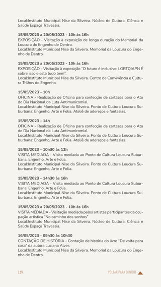 VOLTAR PARA O INÍCIO
139
Local:Instituto Municipal Nise da Silveira. Núcleo de Cultura, Ciência e
Saúde Espaço Travessia.
15/05/2023 a 20/05/2023 - 10h às 16h
EXPOSIÇÃO - Visitação à exposição de longa duração do Memorial da
Loucura do Engenho de Dentro.
Local:Instituto Municipal Nise da Silveira. Memorial da Loucura do Enge-
nho de Dentro.
15/05/2023 a 20/05/2023 - 10h às 16h
EXPOSIÇÃO - Visitação à exposição “O futuro é inclusivo: LGBTQIAPN É
sobre isso e está tudo bem”.
Local:Instituto Municipal Nise da Silveira. Centro de Convivência e Cultu-
ra Trilhos do Engenho.
15/05/2023 - 10h
OFICINA - Realização de Oficina para confecção de cartazes para o Ato
do Dia Nacional da Luta Antimanicomial.
Local:Instituto Municipal Nise da Silveira. Ponto de Cultura Loucura Su-
burbana: Engenho, Arte e Folia. Ateliê de adereços e fantasias.
15/05/2023 - 14h
OFICINA - Realização de Oficina para confecção de cartazes para o Ato
do Dia Nacional da Luta Antimanicomial.
Local:Instituto Municipal Nise da Silveira. Ponto de Cultura Loucura Su-
burbana: Engenho, Arte e Folia. Ateliê de adereços e fantasias.
15/05/2023 - 10h30 às 12h
VISITA MEDIADA - Visita mediada ao Ponto de Cultura Loucura Subur-
bana: Engenho, Arte e Folia.
Local:Instituto Municipal Nise da Silveira. Ponto de Cultura Loucura Su-
burbana: Engenho, Arte e Folia.
15/05/2023 - 14h30 às 16h
VISITA MEDIADA - Visita mediada ao Ponto de Cultura Loucura Subur-
bana: Engenho, Arte e Folia.
Local:Instituto Municipal Nise da Silveira. Ponto de Cultura Loucura Su-
burbana: Engenho, Arte e Folia.
15/05/2023 a 20/05/2023 - 10h às 16h
VISITA MEDIADA - Visitação mediada pelos artistas participantes da ocu-
pação artística “No caminho dos sonhos”
Local:Instituto Municipal Nise da Silveira. Núcleo de Cultura, Ciência e
Saúde Espaço Travessia.
16/05/2023 - 09h30 às 10h30
CONTAÇÃO DE HISTÓRIA - Contação de história do livro “De volta para
casa” da autora Luciana Alves
Local:Instituto Municipal Nise da Silveira. Memorial da Loucura do Enge-
nho de Dentro.
 