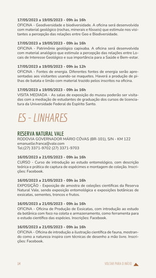VOLTAR PARA O INÍCIO
14
17/05/2023 a 19/05/2023 - 09h às 16h
OFICINA - Geodiversidade e biodiversidade. A oficina será desenvolvida
com material geológico (rochas, minerais e fósseis) que estimule nos visi-
tantes a percepção das relações entre Geo e Biodiversidade.
17/05/2023 a 19/05/2023 - 09h às 16h
OFICINA - Patrimônio geológico capixaba. A oficina será desenvolvida
com material analógico que estimule a percepção das relações entre Lo-
cais de Interesse Geológico e sua importância para a Saúde e Bem-estar.
17/05/2023 a 19/05/2023 - 09h às 12h
OFICINA - Fontes de energia. Diferentes fontes de energia serão apre-
sentadas aos visitantes usando-se maquetes. Haverá a produção de pi-
lhas de batata e limão com material trazido pelos inscritos na oficina.
17/05/2023 a 19/05/2023 - 09h às 16h
VISITA MEDIADA - As salas de exposição do museu poderão ser visita-
das com a mediação de estudantes de graduação dos cursos de licencia-
tura da Universidade Federal do Espírito Santo.
ES-LINHARES
RESERVA NATURAL VALE
RODOVIA GOVERNADOR MÁRIO CÓVAS (BR-101), S/N - KM 122
emanuelle.franca@vale.com
Tel:(27) 3371-9702 (27) 3371-9703
16/05/2023 a 21/05/2023 - 09h às 16h
CURSO - Curso de introdução ao estudo entomológico, com descrição
teórica e prática de captura de espécimes e montagem de coleção. Inscri-
ções: Facebook.
16/05/2023 a 21/05/2023 - 09h às 16h
EXPOSIÇÃO - Exposição de amostra de coleções cientificas da Reserva
Natural Vale, sendo exposição entomológica e exposições botânicas de
exsicatas, sementes, troncos e frutos.
16/05/2023 a 21/05/2023 - 09h às 16h
OFICINA - Oficina de Produção de Exsicatas, com introdução ao estudo
da botânica com foco na coleta e armazenamento, como ferramenta para
o estudo científico das espécies. Inscrições: Facebook.
16/05/2023 a 21/05/2023 - 09h às 16h
OFICINA - Oficina de introdução a ilustração científica de fauna, mostran-
do como a natureza inspira com técnicas de desenho a mão livre. Inscri-
ções: Facebook.
 