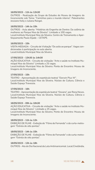 VOLTAR PARA O INÍCIO
140
16/05/2023 - 11h às 12h30
OUTROS - Realização do Grupo de Estudos do Museu de Imagens do
Inconsciente sob Tema: “Caminhos para o mundo interno”. Palestrantes
Jessiane Kelly e Juliana Rangel.
16/05/2023 - 14h às 15h
OUTROS - Aula aberta: “Histórias do Engenho de Dentro: Da colônia de
mulheres ao Parque Nise da Silveira”. Limitado a 100 vagas.
Local:Instituto Municipal Nise da Silveira. Centro de Treinamento e Aper-
feiçoamento Paulo Eljade – CETAPE.
16/05/2023 - 15h
VISITA MEDIADA - Circuito de Visitação “Do asilo ao parque”. Vagas con-
dicionadas à participação na aula aberta.
Local:Instituto Municipal Nise da Silveira.
17/05/2023 - 13h30 às 14h30
AÇÃO EDUCATIVA - Circuito de visitação: “Arte e saúde no Instituto Mu-
nicipal Nise da Silveira” Limitado a 25 vagas.
Local:Instituto Municipal Nise da Silveira. Ponto de Encontro: Museu de
Imagens do Inconsciente.
17/05/2023 - 15h
TEATRO - Apresentação do espetáculo teatral “Darwin Plus W”.
Local:Instituto Municipal Nise da Silveira. Núcleo de Cultura, Ciência e
Saúde Espaço Travessia.
17/05/2023 - 16h
TEATRO - Apresentação do espetáculo teatral “Oceano”, por Rona Neves.
Local:Instituto Municipal Nise da Silveira. Núcleo de Cultura, Ciência e
Saúde Espaço Travessia.
18/05/2023 - 09h às 10h30
AÇÃO EDUCATIVA - Circuito de visitação: “Arte e saúde no Instituto Mu-
nicipal Nise da Silveira”. Limitado a 25 vagas.
Local:Instituto Municipal Nise da Silveira. Ponto de Encontro: Museu de
Imagens do Inconsciente.
18/05/2023 - 11h às 12h
EXIBIÇÃO DE FILME - Exibição do “Filme de Fernando” e do curta-metra-
gem “Estrela de oito pontas”.
18/05/2023 - 14h às 15h
EXIBIÇÃO DE FILME - Exibição do “Filme de Fernando” e do curta-metra-
gem “Estrela de oito pontas”.
18/05/2023 - 13h às 18h
OUTROS - Ato do Dia Nacional da Luta Antimanicomial. Local:Cinelândia.
 