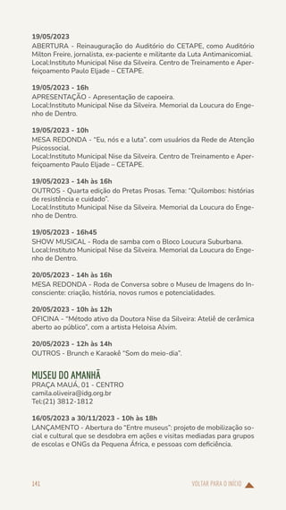 VOLTAR PARA O INÍCIO
141
19/05/2023
ABERTURA - Reinauguração do Auditório do CETAPE, como Auditório
Milton Freire, jornalista, ex-paciente e militante da Luta Antimanicomial.
Local:Instituto Municipal Nise da Silveira. Centro de Treinamento e Aper-
feiçoamento Paulo Eljade – CETAPE.
19/05/2023 - 16h
APRESENTAÇÃO - Apresentação de capoeira.
Local:Instituto Municipal Nise da Silveira. Memorial da Loucura do Enge-
nho de Dentro.
19/05/2023 - 10h
MESA REDONDA - “Eu, nós e a luta”. com usuários da Rede de Atenção
Psicossocial.
Local:Instituto Municipal Nise da Silveira. Centro de Treinamento e Aper-
feiçoamento Paulo Eljade – CETAPE.
19/05/2023 - 14h às 16h
OUTROS - Quarta edição do Pretas Prosas. Tema: “Quilombos: histórias
de resistência e cuidado”.
Local:Instituto Municipal Nise da Silveira. Memorial da Loucura do Enge-
nho de Dentro.
19/05/2023 - 16h45
SHOW MUSICAL - Roda de samba com o Bloco Loucura Suburbana.
Local:Instituto Municipal Nise da Silveira. Memorial da Loucura do Enge-
nho de Dentro.
20/05/2023 - 14h às 16h
MESA REDONDA - Roda de Conversa sobre o Museu de Imagens do In-
consciente: criação, história, novos rumos e potencialidades.
20/05/2023 - 10h às 12h
OFICINA - “Método ativo da Doutora Nise da Silveira: Ateliê de cerâmica
aberto ao público”, com a artista Heloisa Alvim.
20/05/2023 - 12h às 14h
OUTROS - Brunch e Karaokê “Som do meio-dia”.
MUSEU DO AMANHÃ
PRAÇA MAUÁ, 01 - CENTRO
camila.oliveira@idg.org.br
Tel:(21) 3812-1812
16/05/2023 a 30/11/2023 - 10h às 18h
LANÇAMENTO - Abertura do “Entre museus”: projeto de mobilização so-
cial e cultural que se desdobra em ações e visitas mediadas para grupos
de escolas e ONGs da Pequena África, e pessoas com deficiência.
 