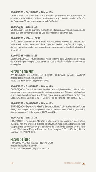 VOLTAR PARA O INÍCIO
142
17/05/2023 a 30/11/2023 - 10h às 18h
LANÇAMENTO - Abertura “Entre museus”: projeto de mobilização social
e cultural com ações e visitas mediadas com grupos de escolas e ONGs
da Pequena África, e pessoas com deficiência.
18/05/2023 - 10h às 18h
VISITAÇÃO - Dia de ingresso gratuito no Museu do Amanhã, patrocinado
pela B3, em comemoração ao Dia Internacional dos Museus.
20/05/2023 - 15h às 16h30
AÇÃO EDUCATIVA - Brincar é ciência: experimentações do brincar. Ati-
vidade educativa que evidencia a importância das relações, dos espaços
de convivência e do brincar como ferramenta de curiosidade. Indicação: 7
a 12 anos.
21/05/2023 - 09h às 11h
VISITA MEDIADA - Museu na rua: visita externa para visitantes do Museu
do Amanhã por um percurso entre as ruas e histórias vizinhas ao Museu
e a região.
MUSEU DO GRAFFITI
AVENIDAPASTORMARTINLUTHERKINGJR,12528- 12528 - PAVUNA
museudograffiti@hotmail.com
Tel:(21) 3835-1044 (21)9649-72053
15/05/2023 a 01/07/2023 - 10h às 17h
EXPOSIÇÃO - Graffiti a cara do hip hop, exposição coletiva onde artistas
expressam seus sentimentos de pertencimento nos 50 anos do hip hop
e fazem rostos de ícones que foram pilares para a resistência do hip hop.
Local: Av. Pres. Vargas, 1261 - Centro, Rio de Janeiro - RJ, 20071-004
18/05/2023 a 30/07/2023 - 10h às 17h
EXPOSIÇÃO - Exposição “Graffiti Sustetabilismo”, obras de arte de André
Rongo feita a partir do reaproveitamento de resíduos sólidos grafitados
dentro dos ods-11 da agenda 2030 da ONU.
19/05/2023 - 10h às 17h
SEMINÁRIO - Seminário “Graffiti e elementos do hip hop “ patrimônio
cultural, nos 50 anos do hip hop coletivos, instituições, adeptos e órgão
coopetentes tem encontro para diálogo de criação do decreto do hip hop.
Local: Biblioteca. Parque Estadual. Pres. Vargas, 1261 - Centro, Rio de
Janeiro - RJ, 20071-004.
MUSEU DO ÍNDIO
RUA DAS PALMEIRAS, 55 - BOTAFOGO
museu.indio@funai.gov.br
Tel:(21) 2536-4002 (21) 2536-4003
 