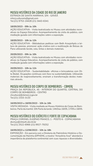 VOLTAR PARA O INÍCIO
144
MUSEU HISTÓRICO DA CIDADE DO RIO DE JANEIRO
ESTRADA DE SANTA MARINHA, S/N - GÁVEA
mhcrj.culturario@gmail.com
Tel:(21) 9753-24428 (21) 3443-6341
18/05/2023 - 09h às 10h
AÇÃO EDUCATIVA - Visita teatralizada no Museu com atividades recre-
ativas no Espaço Educativo. Acompanhamento da visita do público, com
mediação guiada com informações sobre a exposição.
18/05/2023 - 10h às 12h
AÇÃO EDUCATIVA - Bibliobolsas poéticas com Beth AraujoApós a lei-
tura de poesias, promover ação criativa com a reutilização de Bolsas de
Pano utilizando tecido, cola, tintas e demais materiais.
20/05/2023 - 09h às 10h
AÇÃO EDUCATIVA - Visita teatralizada no Museu com atividades recre-
ativas no Espaço Educativo. Acompanhamento da visita do público, com
mediação guiada com informações sobre a exposição.
20/05/2023 - 10h às 11h
AÇÃO EDUCATIVA - Sustentabilidade- oficinas e brincadeiras com Zit-
to Bedat. Ocupações contínuas com foco na sustentabilidade. Utilizando
materiais de reaproveitamento, ensinam a transformação destes mate-
riais através.
MUSEU HISTÓRICO DO CORPO DE BOMBEIROS - CBMERJ
PRAÇA DA REPÚBLICA, 45 - INTERIOR DO QUARTEL CENTRAL DO
CORPO DE BOMBEIROS - CENTRO
chcultural@cbmerj.rj.gov.br
Tel:(21) 2333-3133
16/05/2023 a 18/05/2023 - 10h às 16h
VISITA MEDIADA - Visita mediada ao Museu Histórico do Corpo de Bom-
beiros. Parte da manhã: 10h Parte da tarde: 14hDias 16/05, 17/05 e 18/05.
MUSEU HISTÓRICO DO EXÉRCITO E FORTE DE COPACABANA
PRAÇA CORONEL EUGÊNIO FRANCO, 1 - POSTO 6 - COPACABANA
divmus@mhexfc.eb.mil.br
Tel:(21) 2522-6966 (21) 9927-79252
16/05/2023 a 12/06/2023 - 10h às 18h
EXPOSIÇÃO - Em parceria com a Diretoria do Patrimônio Histórico e Do-
cumentação da Marinha (DPHDM), a mostra “Amazônia Azul” abordará a
importância da plataforma continental com suas riquezas e diversidades.
 